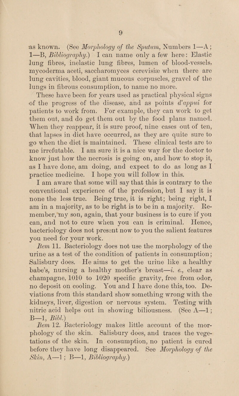 ss known. (See Morphology of the Sputum, Numbers 1—A; 1—B, Bibliography.) I can name only a few here: Elastic lung fibres, inelastic lung fibres, lumen of blood-vessels, mycoderma aceti, saccharomyces cerevisire when there are lung cavities, blood, giant mucous corpuscles, gravel of the lungs in fibrous consumption, to name no more. These have been for years used as practical physical signs of the progress of the disease, and as points d’appui for patients to work from. For example, they can work to get them out, and do get them out by the food plans named. When they reappear, it is sure proof, nine cases out of ten, that lapses in diet have occurred, as they are quite sure to go when the diet is maintained. These clinical tests are to me irrefutable. I am sure it is a nice way for the doctor to know just how the necrosis is going on, and how to stop it, as I have done, am doing, and expect to do as long as I practice medicine. I hope you will follow in this. I am aware that some will say that this is contrary to the conventional experience of the profession, but I say it is none the less true. Being true, it is right; being right, I am in a majority, as to be right is to be in a majority. Re¬ member, my son, again, that your business is to cure if you can, and not to cure when you can is criminal. Hence, bacteriology does not present now to you the salient features you need for your work. Item 11. Bacteriology does not- use the morphology of the urine as a test of the condition of patients in consumption; Salisbury does. He aims to get the urine like a healthy babe’s, nursing a healthy mother’s breast—i. e., clear as ■champagne, 1010 to 1020 specific gravity, free from odor, no deposit on cooling. You and I have done this, too. De¬ viations from this standard show something wrong with the kidneys, liver, digestion or nervous system. Testing with nitric acid helps out in showing biliousness. (See A—1; B—1, Bibl.) Item 12. Bacteriology makes little account of the mor¬ phology of the skin. Salisbury does, and traces the vege¬ tations of the skin. In consumption, no patient is cured before they have long disappeared. See Morphology of the Skin, A—1 ; B—1, Bibliography.)