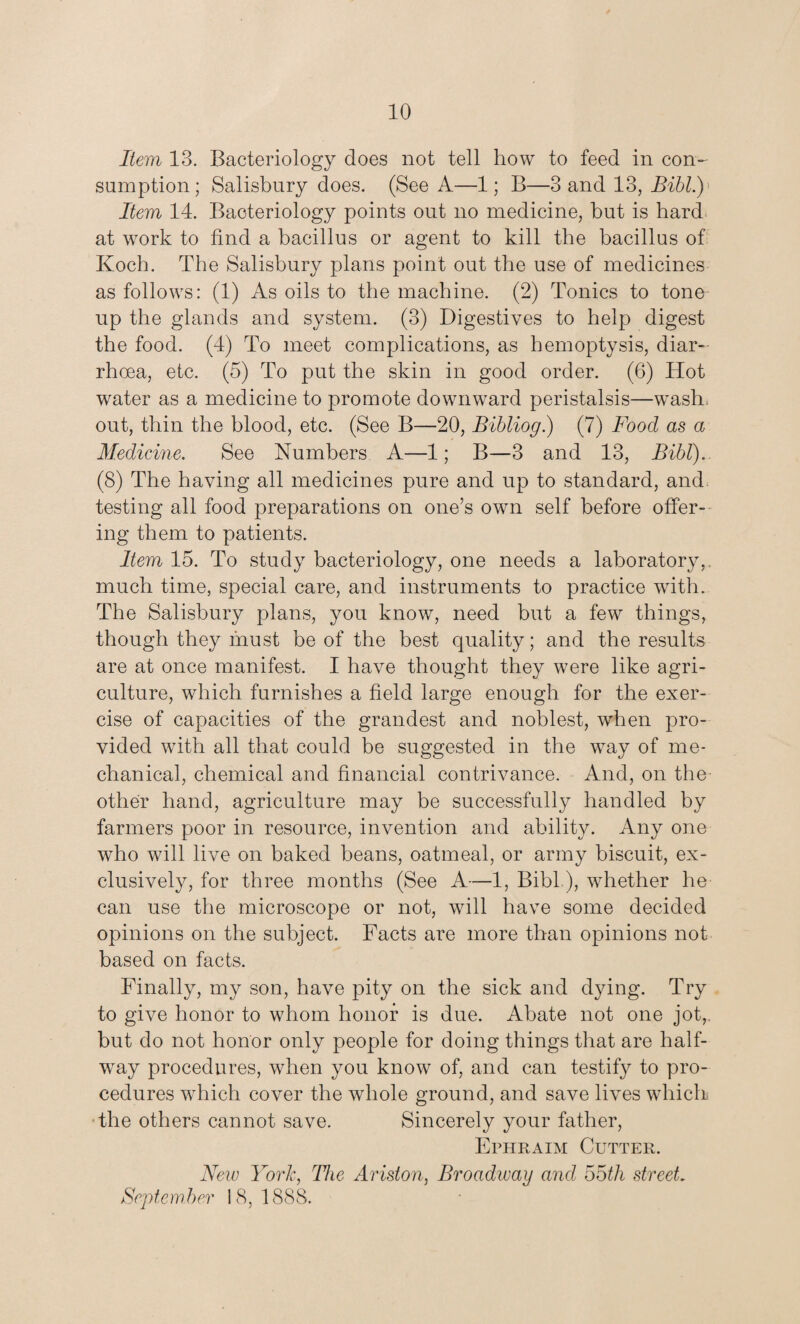 Item 13. Bacteriology does not tell how to feed in con¬ sumption; Salisbury does. (See A—1; B—3 and 13, Bibl.) Item 14. Bacteriology points out no medicine, but is hard at work to find a bacillus or agent to kill the bacillus of Koch. The Salisbury plans point out the use of medicines as follows: (1) As oils to the machine. (2) Tonics to tone up the glands and system. (3) Digestives to help digest the food. (4) To meet complications, as hemoptysis, diar¬ rhoea, etc. (5) To put the skin in good order. (6) Hot water as a medicine to promote downward peristalsis—wash, out, thin the blood, etc. (See B—20, Bibliog.) (7) Food as a Medicine. See Numbers A—1; B—3 and 13, Bibl).. (8) The having all medicines pure and up to standard, and testing all food preparations on one’s own self before offer¬ ing them to patients. Item 15. To study bacteriology, one needs a laboratory,, much time, special care, and instruments to practice with. The Salisbury plans, you know, need but a few things, though they must be of the best quality; and the results are at once manifest. I have thought they were like agri¬ culture, which furnishes a field large enough for the exer¬ cise of capacities of the grandest and noblest, wThen pro¬ vided with all that could be suggested in the way of me¬ chanical, chemical and financial contrivance. And, on the other hand, agriculture may be successfully handled by farmers poor in resource, invention and ability. Any one who will live on baked beans, oatmeal, or army biscuit, ex¬ clusively, for three months (See A—1, Bibl.), whether he can use the microscope or not, will have some decided opinions on the subject. Facts are more than opinions not based on facts. Finally, my son, have pity on the sick and dying. Try to give honor to whom honor is due. Abate not one jot,, but do not honor only people for doing things that are half¬ way procedures, when you know of, and can testify to pro¬ cedures which cover the whole ground, and save lives which the others cannot save. Sincerely your father, Ephraim Cutter. New York, The Ariston, Broadivay and 55tli street. September 18,1888.