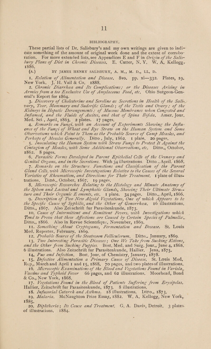 BIBLIOGRAPHY. These partial lists of Dr. Salisbury’s and my own writings are given to indi¬ cate something of the amount of original work done and the extent of corrobo¬ ration. For more extended lists, see Appendices E and F in Origin of the Salis¬ bury Plans of Diet in Chronic Diseases. E. Cutter, N. Y. W. A, Kellogg, 1886. (A.) BY JAMES HENRY SALISBURY, A. M., M. D., LL. D. 1. Relation of Alimentation and Disease. 8vo. pp. xi—332. Plates, 19. New York. J. H. Vail & Co. 1888. 2. Chronic Diarrhoea and Its Complications; or the Diseases Arising in Armies from a too Exclusive Use of Amylaceous Food, etc. Ohio Surgeon-Gen¬ eral’s Report for 1864. 3. Discovery of Cholesterine and Seroline as Secretions in Health of the Sali¬ vary, Tear, Mammary and Sudorifc Glands', of the Testis and Ovary; of the Kidneys in Hepatic Derangements ; of Mucous Membranes when Congested and Inflamed, and the Fluids of Ascites, and that of Spina Bifida. Amer. Jour. Med. Sci., April, 1863. 2 plates. 17 pages. 4. Remarks on Fungi, with an Account of Experiments Showing the Influ¬ ence of the Fungi of Wheat and Rye Strazv on the Human System and Some Observations which Point to Them as the Probable Source of Camp Measles, and Perhaps of Measles Generally. Ditto , July, 1862. I plate. 20 pages. 5. Inoculating the Human System with Straw Fungi to Protect It Against the Contagion of Measles, with Some Additional Observations, etc. Ditto., October, 1862. 8 pages. 6. Parasitic Forms Developed in Parent Epithelial Cells of the Urinary and Genital Organs, and in the Secretions. With 34 illustrations. Ditto,, April, 1868. 7. Remarks on the Structure Functions and Classification of the Parent Gland Cells, with Microscopic Investigations Relative to the Causes of the Several Varieties of Rheumatism, and Directions for Their Treatment. I plate of illus¬ trations. Ditto., October, 1867. 19 pages. 8. Microscopic Researches Relating to the Histology and Minute Anatomy of the Spleen and Lacteal and Lymphatic Glands, Showing Their Ultimate Struc¬ ture and Their Organic F ements, etc. I plate. 34 pages. Ditto., April, 1866. 9. Description of Two New Algoid Vegetations, One of which Appears to be the Specific Cause •of Syphilis, and the Other of Gonorrhoea. 16 illustrations. Ditto,, 1867. Also Zeiischrift fur Parasitenkunde, 1873. 10. Cause of Intermittent and Remittent Fevers, zvith Investigations which Tend to Prove that these Affections are Caused by Certain Species of Palmellce, Ditto., 1866. Also in Revue Scientifique, November, 1869. 11. Something About Cryptogams, Fermentation and Disease. St. Louis Med. Reporter, February. 1869. 12. Probable Source of the Steatozoon Folliculorum. Ditto., January, 1869, 13. Two Interesting Parasitic Diseases ■ One We Take from Sucking Kittens, and the Other from Sucking Puppies. Bost. Med. and Surg. Jour., June 4, 1868. 6 illustrations. Also Zeitschrift fur Parasitenkunde, Hallier. Jena, 1875. 14. Pus and Infection. Bost. Jour, of Chemistry, January, 1878. • 15. Defective Alimentation a Primary Cause of Disease. St. Louis Med. Rep., March and April 1 and 15, 1868. 70 pages, and two plates of illustrations. 16. Microscopic Examinations of the Blood and Vegetations Found in Variola, Vaccine and Typhoid Fever 66 pages, and 62 illustrations. Moorhead, Bond & Co., New York, 1868. 17. Vegetations Found in the Blood of Patients Suffering from Erysipelas. Hallier, Zeitschrift fur Parasitenkunde, 1873. 8 illustrations. 18. Infusorial Catarrh and Asthma. 18 illustrations. Ditto., 1873. 19. Malaria. McNaughton Prize Essay, 1882. W. A. Kellogg, New York, i885- 20. Diphtheria; Its Cause and Treatment. G. A. DavL, Detroit. 3 plates of illustrations. 1884.