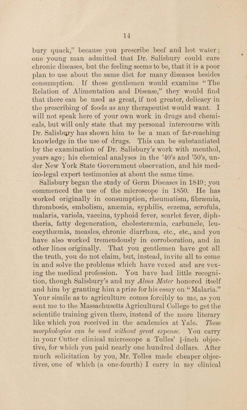 bury quack/’ because you prescribe beef and hot water ; one young man admitted that Dr. Salisbury could cure chronic diseases, but the feeling seems to be, that it is a poor plan to use about the same diet for many diseases besides consumption. If these gentlemen would examine “ The Relation of Alimentation and Disease,” they would find that there can be used as great, if not greater, delicacy in the prescribing of foods as any therapeutist would want. I will not speak here of your own work in drugs and chemi¬ cals, but will only state that my personal intercourse with Dr. Salisbury has shown him to be a man of far-reaching knowdedge in the use of drugs. This can be substantiated by the examination of Dr. Salisbury’s work with menthol, years ago; his chemical analyses in the ’40’s and ’50’s, un¬ der New York State Government observation, and his med¬ ico-legal expert testimonies at about the same time. Salisbury began the study of Germ Diseases in 1849; you commenced the use of the microscope in 1850. He has worked originally in consumption, rheumatism, fibrsemia, thrombosis, embolism, anaemia, syphilis, eczema, scrofula, malaria, variola, vaccina, typhoid fever, scarlet fever, diph¬ theria, fatty degeneration, cholestersemia, carbuncle, leu- cocythsemia, measles, chronic diarrhoea, etc., etc., and you have also worked tremendously in corroboration, and in other lines originally. That you gentlemen have got all the truth, you do not claim, but, instead, invite all to come in and solve the problems which have vexed and are vex¬ ing the medical profession. You have had little recogni¬ tion, though Salisbury’s and my Alma Mater honored itself and him by granting him a prize for his essay on “ Malaria.” Your simile as to agriculture comes forcibly to me, as you sent me to the Massachusetts Agricultural College to get the scientific training given there, instead of the more literary like which you received in the academics at Yale. These morphologies can be used without great expense. You carry in your Cutter clinical microscope a Tolies’ J-incli objec¬ tive, for which you paid nearly one hundred dollars. After much solicitation by you, Mr. Tolies made cheaper objec¬ tives, one of which (a one-fourth) I carry in my clinical