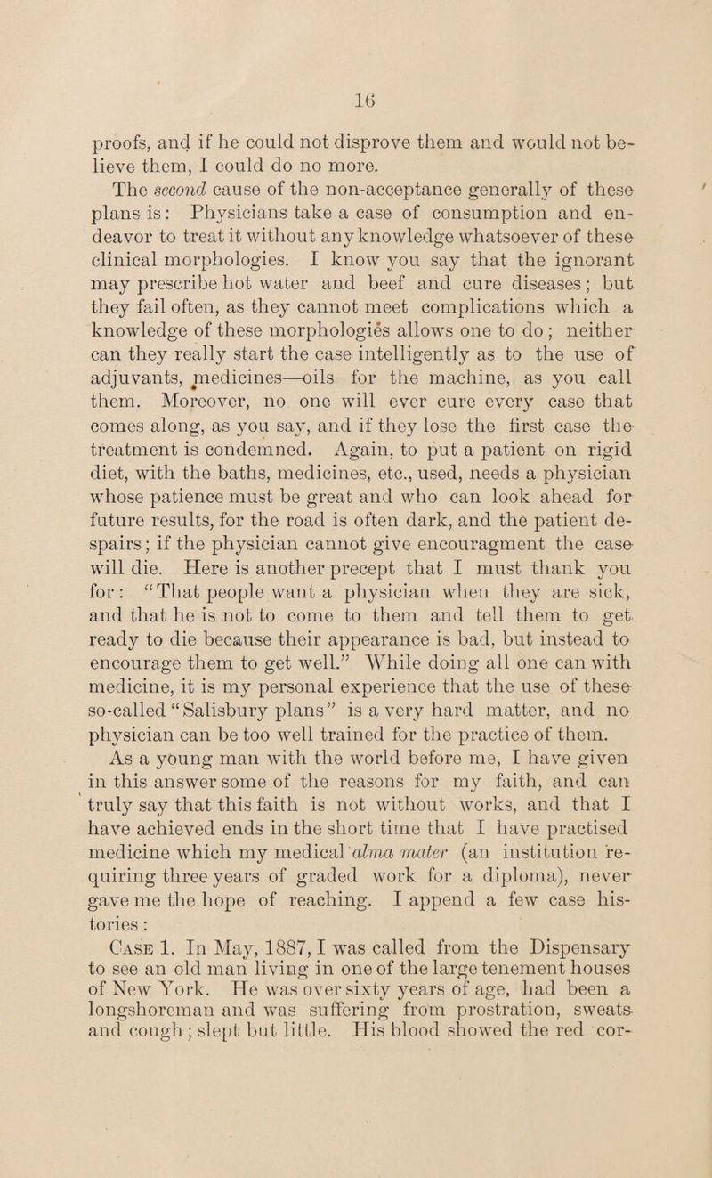 proofs, and if he could not disprove them and would not be¬ lieve them, I could do no more. The second cause of the non-acceptance generally of these plans is: Physicians take a case of consumption and en¬ deavor to treat it without any knowledge whatsoever of these clinical morphologies. I know you say that the ignorant may prescribe hot water and beef and cure diseases; but they fail often, as they cannot meet complications which a knowdedge of these morphologies allows one to do ; neither can they really start the case intelligently as to the use of adjuvants, medicines—oils for the machine, as you call them. Moreover, no one will ever cure every case that comes along, as you say, and if they lose the first case the treatment is condemned. Again, to put a patient on rigid diet, with the baths, medicines, etc., used, needs a physician whose patience must be great and who can look ahead for future results, for the road is often dark, and the patient de¬ spairs; if the physician cannot give encouragment the case- will die. Here is another precept that I must thank you for: “That people want a physician when they are sick, and that he is not to come to them and tell them to get ready to die because their appearance is bad, but instead to encourage them to get well.” While doing all one can with medicine, it is my personal experience that the use of these so-called “Salisbury plans” is a very hard matter, and no physician can be too well trained for the practice of them. As a young man with the world before me, I have given in this answer some of the reasons for my faith, and can truly say that this faith is not without works, and that I have achieved ends in the short time that I have practised medicine which my medical alma mater (an institution re¬ quiring three years of graded work for a diploma), never gave me the hope of reaching. I append a few case his¬ tories : Case 1. In May, 1887,1 was called from the Dispensary to see an old man living in one of the large tenement houses of New York. He was over sixty years of age, had been a longshoreman and wTas suffering from prostration, sweats and cough ; slept but little. His blood showed the red cor-