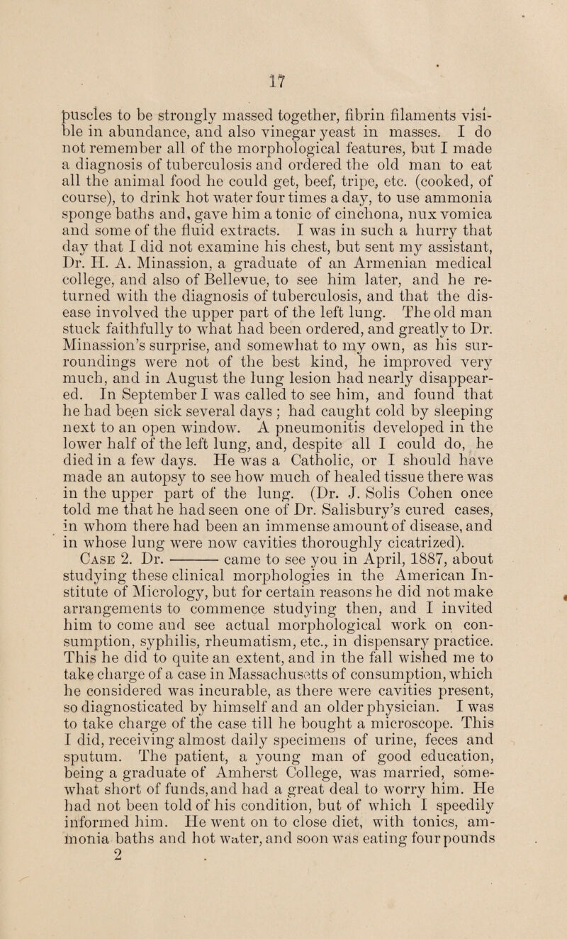 puscles to be strongly massed together, fibrin filaments visi¬ ble in abundance, and also vinegar yeast in masses. I do not remember all of the morphological features, but I made a diagnosis of tuberculosis and ordered the old man to eat all the animal food he could get, beef, tripe., etc. (cooked, of course), to drink hot water four times a day, to use ammonia sponge baths and, gave him atonic of cinchona, nux vomica and some of the fluid extracts. I was in such a hurry that day that I did not examine his chest, but sent my assistant, Dr. H. A. Minassion, a graduate of an Armenian medical college, and also of Bellevue, to see him later, and he re¬ turned with the diagnosis of tuberculosis, and that the dis¬ ease in volved the upper part of the left lung. The old man stuck faithfully to what had been ordered, and greatly to Dr. Minassion’s surprise, and somewhat to my own, as his sur¬ roundings were not of the best kind, he improved very much, and in August the lung lesion had nearly disappear¬ ed. In September I was called to see him, and found that he had been sick several days ; had caught cold by sleeping next to an open window. A pneumonitis developed in the lower half of the left lung, and, despite all I could do, he died in a few days. He was a Catholic, or I should have made an autopsy to see how much of healed tissue there was in the upper part of the lung. (Dr. J. Solis Cohen once told me that he had seen one of Dr. Salisbury’s cured cases, in whom there had been an immense amount of disease, and in whose lung were now cavities thoroughly cicatrized). Case 2. Dr.-came to see you in April, 1887, about studying these clinical morphologies in the American In¬ stitute of Micrology, but for certain reasons he did not make arrangements to commence studying then, and I invited him to come and see actual morphological work on con¬ sumption, syphilis, rheumatism, etc.,, in dispensary practice. This he did to quite an extent, and in the fall wished me to take charge of a case in Massachusetts of consumption, which he considered was incurable, as there were cavities present, so diagnosticated by himself and an older physician. I was to take charge of the case till he bought a microscope. This I did, receiving almost daily specimens of urine, feces and sputum. The patient, a young man of good education, being a graduate of Amherst College, was married, some¬ what short of funds, and had a great deal to worry him. He had not been told of his condition, but of which I speedily informed him. He went on to close diet, with tonics, am¬ monia baths and hot water, and soon was eating four pounds 2