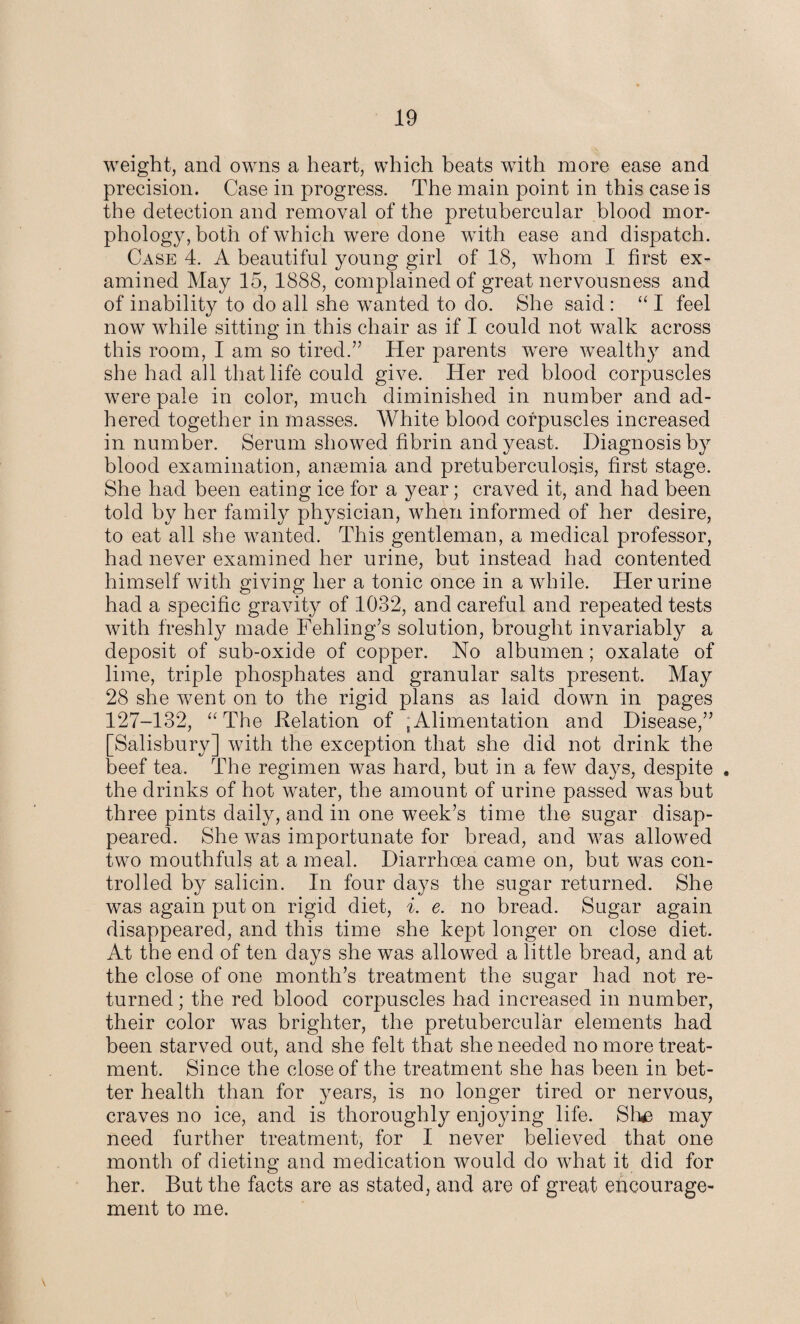 weight, and owns a heart, which beats with more ease and precision. Case in progress. The main point in this case is the detection and removal of the pretubercular blood mor¬ phology, both of which were done with ease and dispatch. Case 4. A beautiful young girl of 18, whom I first ex¬ amined May 15, 1888, complained of great nervousness and of inability to do all she wanted to do. She said : “ I feel now while sitting in this chair as if I could not walk across this room, I am so tired.” Her parents were wealthy and she had all that life could give. Her red blood corpuscles were pale in color, much diminished in number and ad¬ hered together in masses. White blood corpuscles increased in number. Serum showed fibrin and yeast. Diagnosis by blood examination, anaemia and pretuberculosis, first stage. She had been eating ice for a year; craved it, and had been told by her family physician, when informed of her desire, to eat all she wanted. This gentleman, a medical professor, had never examined her urine, but instead had contented himself with giving her a tonic once in a while. Her urine had a specific gravity of 1032, and careful and repeated tests with freshly made Fehling’s solution, brought invariably a deposit of sub-oxide of copper. No albumen; oxalate of lime, triple phosphates and granular salts present. May 28 she went on to the rigid plans as laid down in pages 127-132, “The Relation of ;Alimentation and Disease,” Salisbury] with the exception that she did not drink the 3eef tea. The regimen was hard, but in a few days, despite . the drinks of hot water, the amount of urine passed was but three pints daily, and in one week’s time the sugar disap¬ peared. She was importunate for bread, and was allowed two mouthfuls at a meal. Diarrhoea came on, but was con¬ trolled by salicin. In four days the sugar returned. She was again put on rigid diet, i. e. no bread. Sugar again disappeared, and this time she kept longer on close diet. At the end of ten days she was allowed a little bread, and at the close of one month’s treatment the sugar had not re¬ turned ; the red blood corpuscles had increased in number, their color was brighter, the pretubercular elements had been starved out, and she felt that she needed no more treat¬ ment. Since the close of the treatment she has been in bet¬ ter health than for years, is no longer tired or nervous, craves no ice, and is thoroughly enjoying life. Sh£ may need further treatment, for I never believed that one month of dieting and medication would do what it did for her. But the facts are as stated, and are of great encourage¬ ment to me.