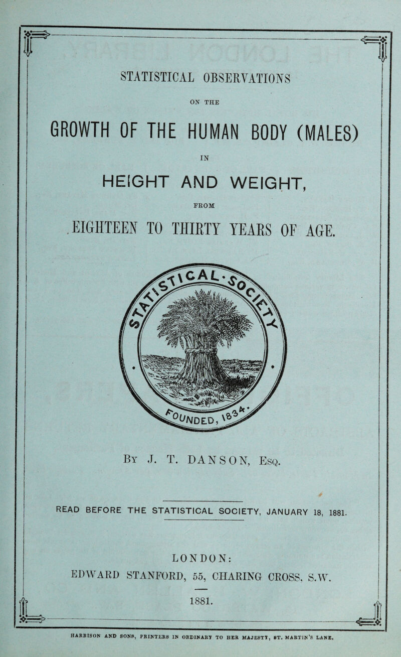 S5=3>- & STATISTICAL OBSERVATIONS ON THE GROWTH OF THE HUMAN BODY (MALES) IN HEIGHT AND WEIGHT, FROM EIGHTEEN TO THIRTY YEARS OF AGE. By J. T. DAN SON, Esq. READ BEFORE THE STATISTICAL SOCIETY, JANUARY 18, 1881. LONDON: EDWARD STANFORD, 55, CHARING CROSS. S.W 1881. HAREISON AND SONS, PRINTERS IN ORDINARY TO HER MAJESTY, 8T. MARTIN’S LANE.