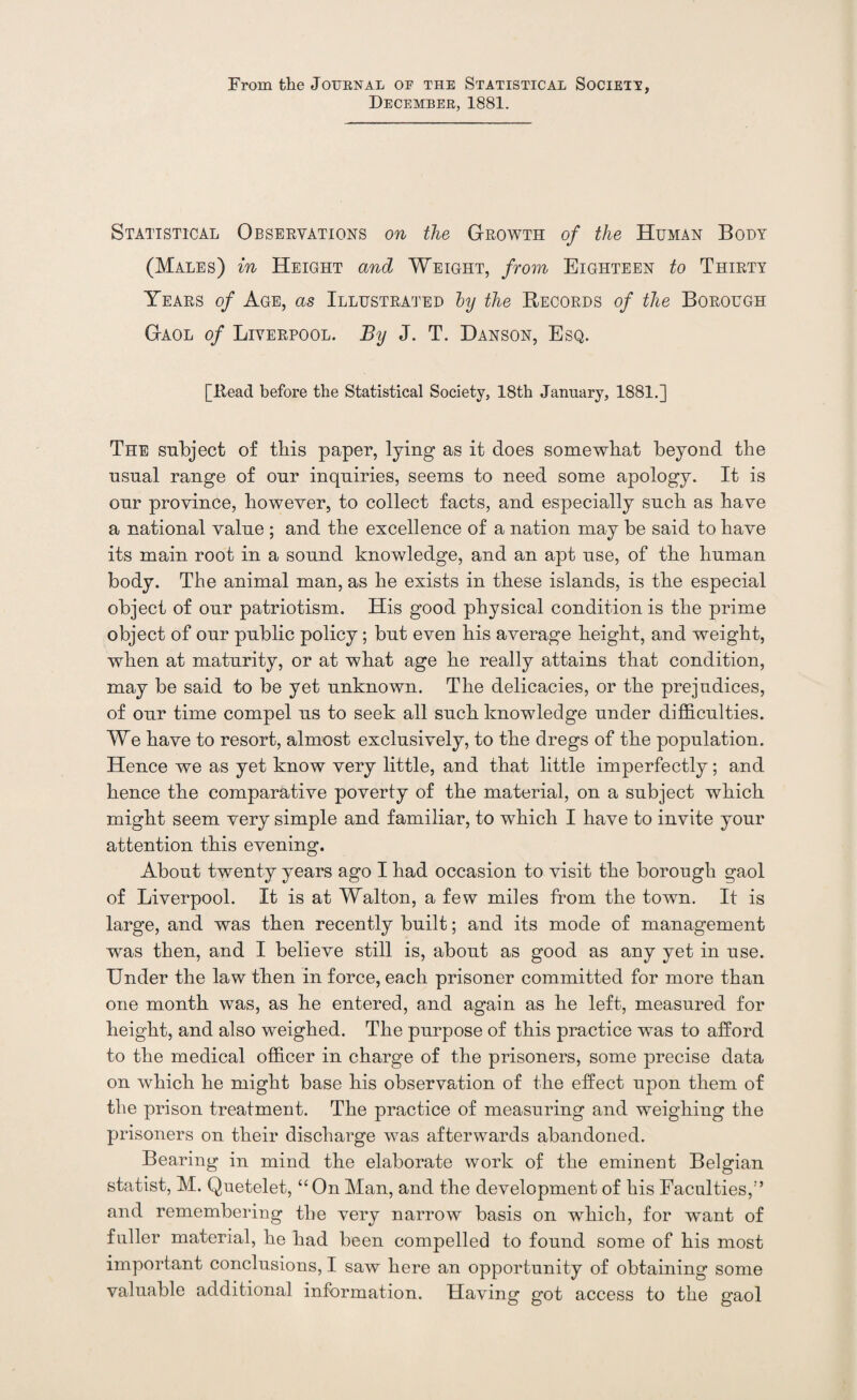 From the Journal of the Statistical Societt, December, 1881. Statistical Observations on the Growth of the Human Body (Males) in Height and Weight, from Eighteen to Thirty Years of Age, as Illustrated by the Records of the Borough Gaol of Liverpool. By J. T. Danson, Esq. [Head before the Statistical Society, 18th January, 1881.] The subject of this paper, lying as it does somewhat beyond the usual range of our inquiries, seems to need some apology. It is our province, however, to collect facts, and especially such as have a national value ; and the excellence of a nation may be said to have its main root in a sound knowledge, and an apt use, of the human body. The animal man, as he exists in these islands, is the especial object of our patriotism. His good physical condition is the prime object of our public policy; but even his average height, and weight, when at maturity, or at what age he really attains that condition, may be said to be yet unknown. The delicacies, or the prejudices, of our time compel us to seek all such knowledge under difficulties. We have to resort, almost exclusively, to the dregs of the population. Hence we as yet know very little, and that little imperfectly; and hence the comparative poverty of the material, on a subject which might seem very simple and familiar, to which I have to invite your attention this evening. About twenty years ago I had occasion to visit the borough gaol of Liverpool. It is at Walton, a few miles from the town. It is large, and was then recently built; and its mode of management was then, and I believe still is, about as good as any yet in use. Under the law then in force, each prisoner committed for more than one month was, as he entered, and again as he left, measured for height, and also weighed. The purpose of this practice was to afford to the medical officer in charge of the prisoners, some precise data on which he might base his observation of the effect upon them of the prison treatment. The practice of measuring and weighing the prisoners on their discharge was afterwards abandoned. Bearing in mind the elaborate work of the eminent Belgian statist, M. Quetelet, “On Man, and the development of his Faculties,1’ and remembering the very narrow basis on which, for wrant of fuller material, he had been compelled to found some of his most important conclusions, I saw here an opportunity of obtaining some valuable additional information. Having got access to the gaol