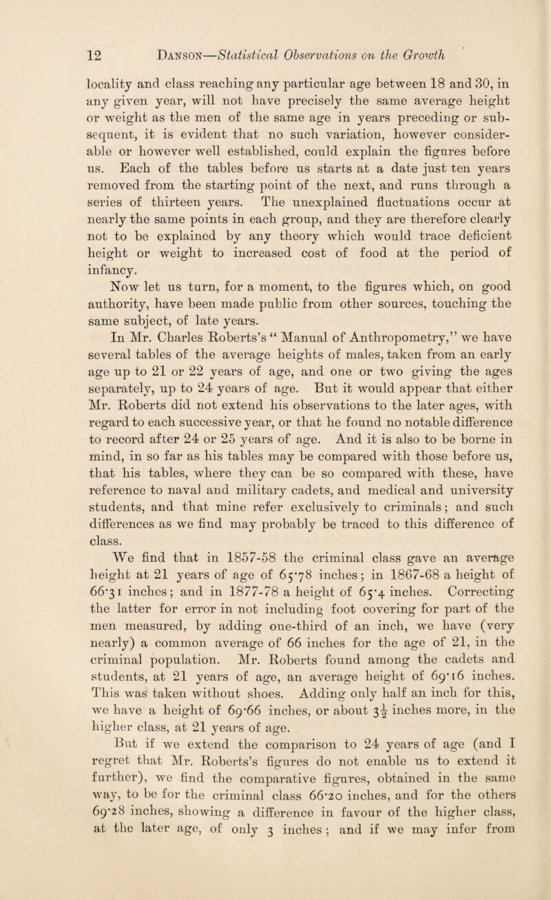 locality and class reaching any particular age between 18 and 30, in any given year, will not have precisely the same average height or weight as the men of the same age in years preceding or sub¬ sequent, it is evident that no such variation, however consider¬ able or however well established, could explain the figures before us. Each of the tables before us starts at a date just ten years removed from the starting point of the next, and runs through a series of thirteen years. The unexplained fluctuations occur at nearly the same points in each group, and they are therefore clearly not to be explained by any theory which would trace deficient height or weight to increased cost of food at the period of infancy. Now let us turn, for a moment, to the figures which, on good authority, have been made public from other sources, touching the same subject, of late years. In Mr. Charles Roberts’s “ Manual of Anthropometry,” we have several tables of the average heights of males, taken from an early age up to 21 or 22 years of age, and one or two giving the ages separately, up to 24 years of age. But it would appear that either Mr. Roberts did not extend his observations to the later ages, with regard to each successive year, or that he found no notable difference to record after 24 or 25 years of age. And it is also to be borne in mind, in so far as his tables may be compared with those before us, that his tables, where they can be so compared with these, have reference to naval and military cadets, and medical and university students, and that mine refer exclusively to criminals; and such differences as we find may probably be traced to this difference of class. We find that in 1857-58 the criminal class gave an average height at 21 years of age of 65*78 inches; in 1867-68 a height of 66*31 inches; and in 1877-78 a height of 65*4 inches. Correcting the latter for error in not including foot covering for part of the men measured, by adding one-third of an inch, we have (very nearly) a common average of 66 inches for the age of 21, in the criminal population. Mr. Roberts found among the cadets and students, at 21 years of age, an average height of 69*16 inches. This was taken without shoes. Adding only half an inch for this, we have a height of 69*66 inches, or about 3^ inches more, in the higher class, at 21 years of age. But if we extend the comparison to 24 years of age (and I regret that Mr. Roberts’s figures do not enable us to extend it further), we find the comparative figures, obtained in the same way, to be for the criminal class 66*20 inches, and for the others 69*28 inches, showing a difference in favour of the higher class, at the later age, of only 3 inches ; and if we may infer from