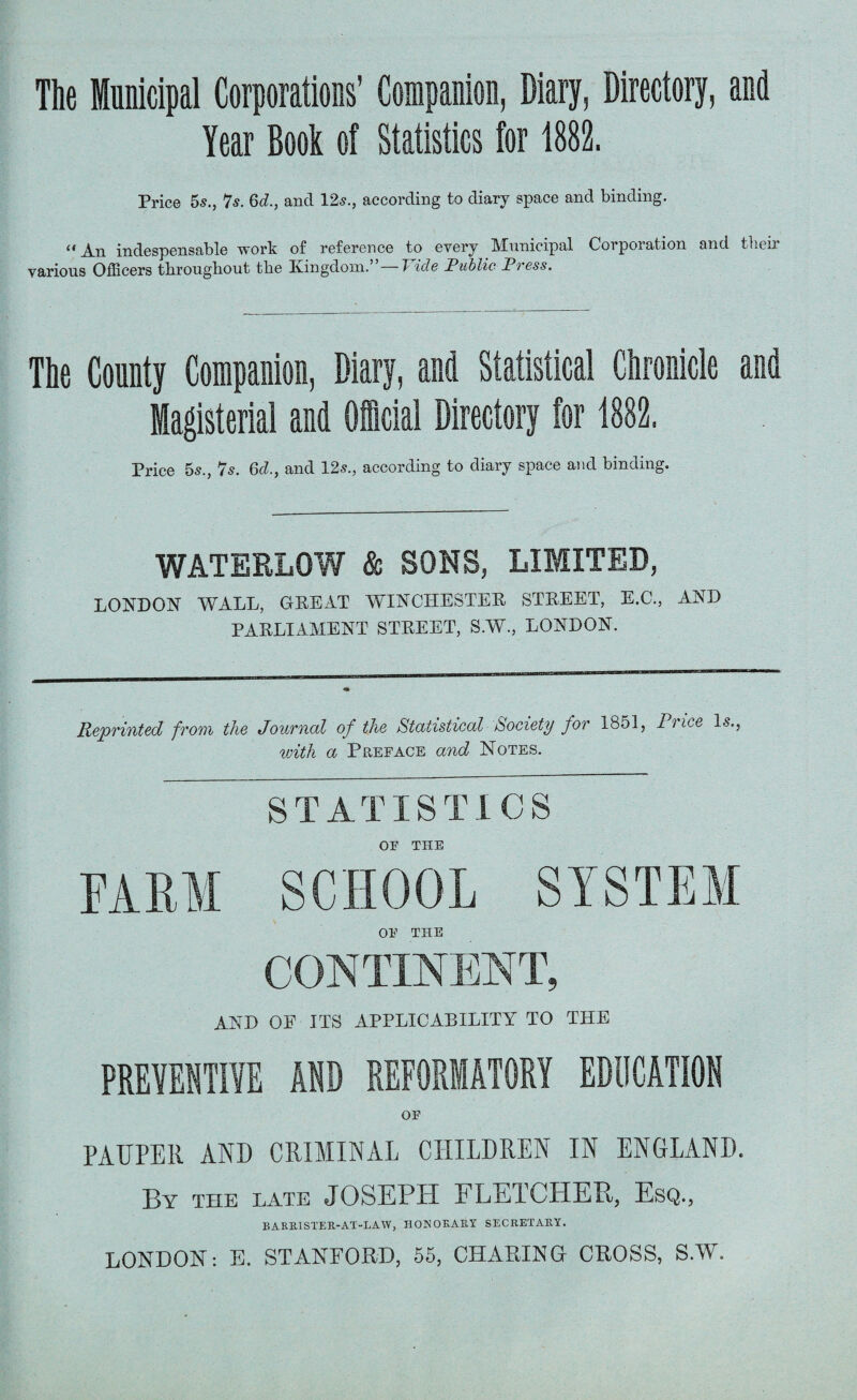 The Municipal Corporations’ Companion, Diary, Directory, and Year Book of Statistics for 1882. Price 5s., 7s. 6d., and 12s., according to diary space and binding. An indespensable work of reference to every Municipal Corporation and tben various Officers tlirougliout tlie Kingdom. 7 ids Public Pi ess. The County Companion, Diary, and Statistical Chronicle and Magisterial and Official Directory for 1882. Price 5s., 7s. 6d., and 12s., according to diary space and binding. WATERLOW & SONS, LIMITED, LONDON WALL, GREAT WINCHESTER STREET, E.C., AND PARLIAMENT STREET, S.W., LONDON. Reprinted from the Journal of the Statistical Society for 1851, Pi ice Is., with a Preface and Notes. STATISTICS OF TIIE FARM SCHOOL SYSTEM OE THE CONTINENT, AND OE ITS APPLICABILITY TO THE PREVENTIVE AND REFORMATORY EDUCATION OF PAUPER AND CRIMINAL CHILDREN IN ENGLAND. By the late JOSEPH FLETCHER, Esq., B ARR1STER-AT-LAW, HONORARY SECRETARY. LONDON: E. STANFORD, 55, CHARING CROSS, S.W.