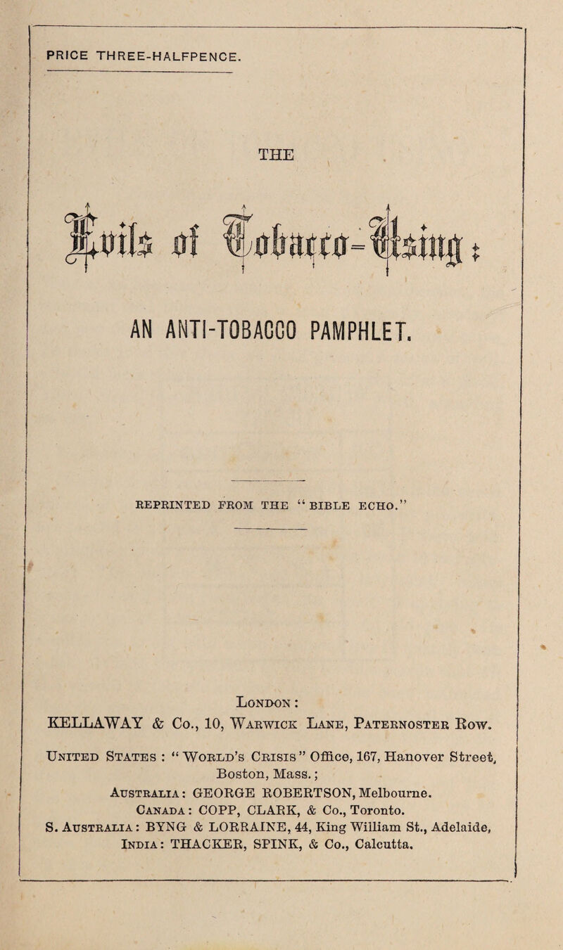 PRICE THREE-HALFPENCE. THE AN ANTI-TOBAOCO PAMPHLET. REPRINTED FROM THE “BIBLE ECHO.” London : KELLAWAY & Co., 10, Warwick Lane, Paternoster Row. United States : “ World’s Crisis” Office, 167, Hanover Street, Boston, Mass. ; Australia: GEORGE ROBERTSON,Melbourne. Canada : COPP, CLARK, & Co., Toronto. S. Australia: BYNG & LORRAINE, 44, King William St., Adelaide, India: THACKER, SPINK, & Co., Calcutta.