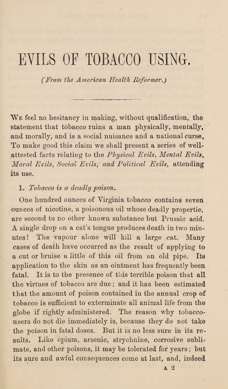 EVILS OF TOBACCO USING. (From the American Health Reformer.) ¥e feel no hesitancy in making, without qualification, the statement that tobacco ruins a man physically, mentally, and morally, and is a social nuisance and a national curse, To make good this claim we shall present a series of well- attested facts relating to the Physical Evils, Mental Evils, Moral Evils, Social Evils, and Political Evils, attending its use. 1. Tobacco is a deadly poison. One hundred ounces of Virginia tobacco contains seven ■ounces of nicotine, a poisonous oil whose deadly propertie, are second to no other known substance but Prussic acid. A single drop on a cat’s tongue produces death in two min¬ utes ! The vapour alone will kill a large cat. Many cases of death have occurred as the result of applying to a cut or bruise a little of this oil from an old pipe. Its application to the skin as an ointment has frequently been fatal. It is to the presence of this terrible poison that all the virtues of tobacco are due; and it has been estimated that the amount of poison contained in the annual crop of tobacco is sufficient to exterminate all animal life from the globe if rightly administered. The reason why tobacco- users do not die immediately is, because they do not take the poison in fatal doses. But it is no less sure in its re¬ sults. Like opium, arsenic, strychnine, corrosive subli¬ mate, and other poisons, it may be tolerated for years ; but its sure and awful consequences come at last, and, indeed