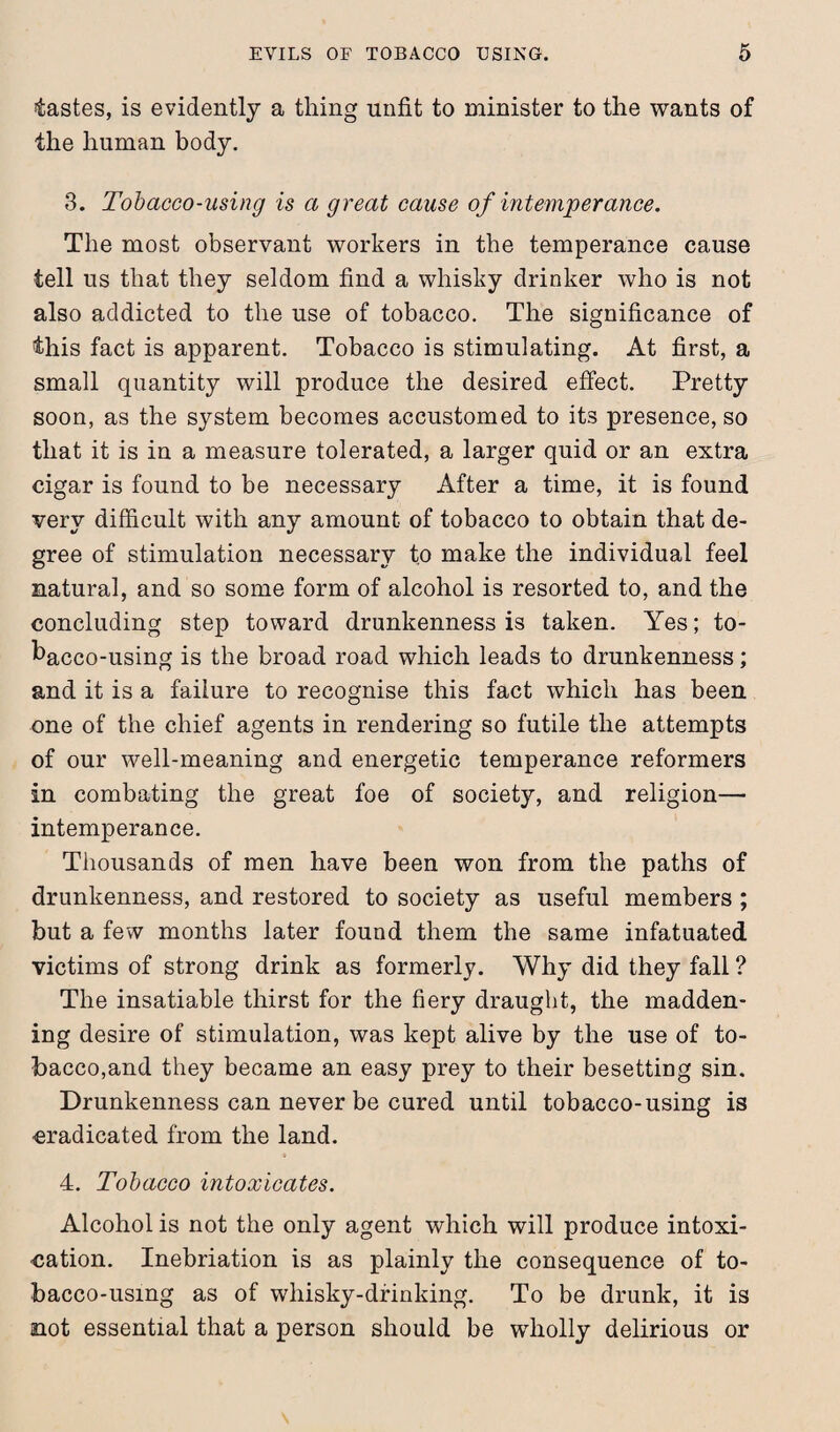 tastes, is evidently a thing unfit to minister to the wants of the human body. 3. Tobacco-using is a great cause of intemperance. The most observant workers in the temperance cause tell us that they seldom find a whisky drinker who is not also addicted to the use of tobacco. The significance of this fact is apparent. Tobacco is stimulating. At first, a small quantity will produce the desired effect. Pretty soon, as the system becomes accustomed to its presence, so that it is in a measure tolerated, a larger quid or an extra cigar is found to be necessary After a time, it is found very difficult with any amount of tobacco to obtain that de¬ gree of stimulation necessary to make the individual feel natural, and so some form of alcohol is resorted to, and the concluding step toward drunkenness is taken. Yes; to¬ bacco-using is the broad road which leads to drunkenness; and it is a failure to recognise this fact which has been one of the chief agents in rendering so futile the attempts of our well-meaning and energetic temperance reformers in combating the great foe of society, and religion— intemperance. Thousands of men have been won from the paths of drunkenness, and restored to society as useful members ; but a few months later found them the same infatuated victims of strong drink as formerly. Why did they fall ? The insatiable thirst for the fiery draught, the madden¬ ing desire of stimulation, was kept alive by the use of to¬ bacco,and they became an easy prey to their besetting sin. Drunkenness can never be cured until tobacco-using is eradicated from the land. 4. Tobacco intoxicates. Alcohol is not the only agent which will produce intoxi¬ cation. Inebriation is as plainly the consequence of to¬ bacco-using as of whisky-drinking. To be drunk, it is not essential that a person should be wholly delirious or