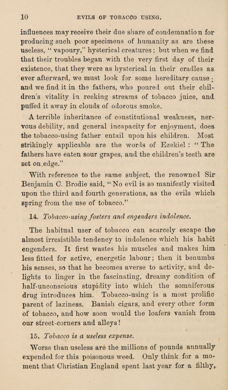 influences may receive their due share of condemnation for producing such poor specimens of humanity as are these useless, “ vapoury,” hysterical creatures ; but when we find that their troubles began with the very first day of their existence, that they were as hysterical in their cradles as ever afterward, we must look for some hereditary cause ; and we find it in the fathers, who poured out their chil¬ dren’s vitality in reeking streams of tobacco juice, and puffed it away in clouds of odorous smoke. A terrible inheritance of constitutional weakness, ner¬ vous debility, and general incapacity for enjoyment, does the tobacco-using father entail upon his children. Most strikingly applicable are the words of Ezekiel : “ The fathers have eaten sour grapes, and the children’s teeth are set on edge.” With reference to the same subject, the renowned Sir Benjamin C. Brodie said, “No evil is so manifestly visited upon the third and fourth generations, as the evils which spring from the use of tobacco.” 14. Tobacco-using fosters and engenders indolence. The habitual user of tobacco can scarcely escape the almost irresistible tendency to indolence which his habit engenders. It first wastes his muscles and makes him less fitted for active, energetic labour; then it benumbs his senses, so that he becomes averse to activity, and de¬ lights to linger in the fascinating, dreamy condition of half-unconscious stupidity into which the somniferous drug introduces him. Tobacco-using is a most prolific parent of laziness. Banish cigars, and every other form of tobacco, and how soon would the loafers vanish from our street-corners and alleys ! 15. Tobacco is a useless expense. Worse than useless are the millions of pounds annually expended for this poisonous weed. Only think for a mo¬ ment that Christian England spent last year for a filthy,.
