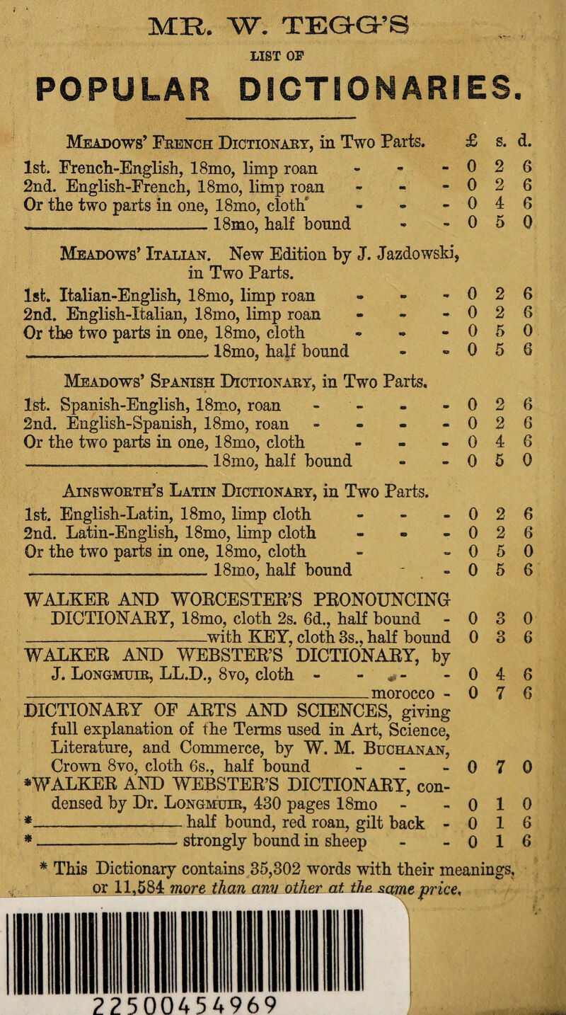 MR. W. TEGG’S LIST OF POPULAR DICTIONARIES. Meadows’ French Dictionary, in Two Parts. 1st. French-English, 18mo, limp roan - 2nd. English-French, 18mo, limp roan - Or the two parts in one, 18mo, cloth* - __18mo, half bound Meadows’ Italian. New Edition by J. Jazdowski, in Two Parts. 1st. Italian-English, 18mo, limp roan 2nd. English-Italian, 18mo, limp roan Or the two parts in one, 18mo, cloth ___ 18mo, half bound Meadows’ Spanish Dictionary, in Two Parts. 1st. Spanish-English, 18mo, roan - 2nd. English-Spanish, 18mo, roan - Or the two parts in one, 18mo, cloth - ___18mo, half bound Ainsworth’s Latin Dictionary, in Two Parts. 1st. English-Latin, 18mo, limp cloth - 2nd. Latin-English, 18mo, limp cloth - Or the two parts in one, 18mo, cloth _18mo, half bound WALKER AND WORCESTER’S PRONOUNCING DICTIONARY, 18mo, cloth 2s. 6d., half bound -with KEY, cloth 3s., half bound WALKER AND WEBSTER’S DICTIONARY, by J. Longmuir, LL.D., 8vo, cloth - -morocco - DICTIONARY OF ARTS AND SCIENCES, giving full explanation of the Terms used in Art, Science, Literature, and Commerce, by W. M. Buchanan, Crown 8vo, cloth 6s., half bound - ♦WALKER AND WEBSTER’S DICTIONARY, con¬ densed by Dr. Longmuir, 430 pages 18mo * -half bound, red roan, gilt back - * -strongly bound in sheep £ 0 0 0 0 - 0 - 0 - 0 - 0 0 0 0 s. d. 2 6 2 6 4 6 5 0 2 6 2 6 5 0 5 6 0 2 6 0 2 6 0 4 6 0 5 0 0 2 6 0 2 6 0 5 0 0 5 6 0 0 0 0 3 4 7 0 7 1 1 1 0 6 6 6 0 6 6 * This Dictionary contains 35,302 words with their meanings, or 11,584 more than ami other at the. same price. 225 00454969