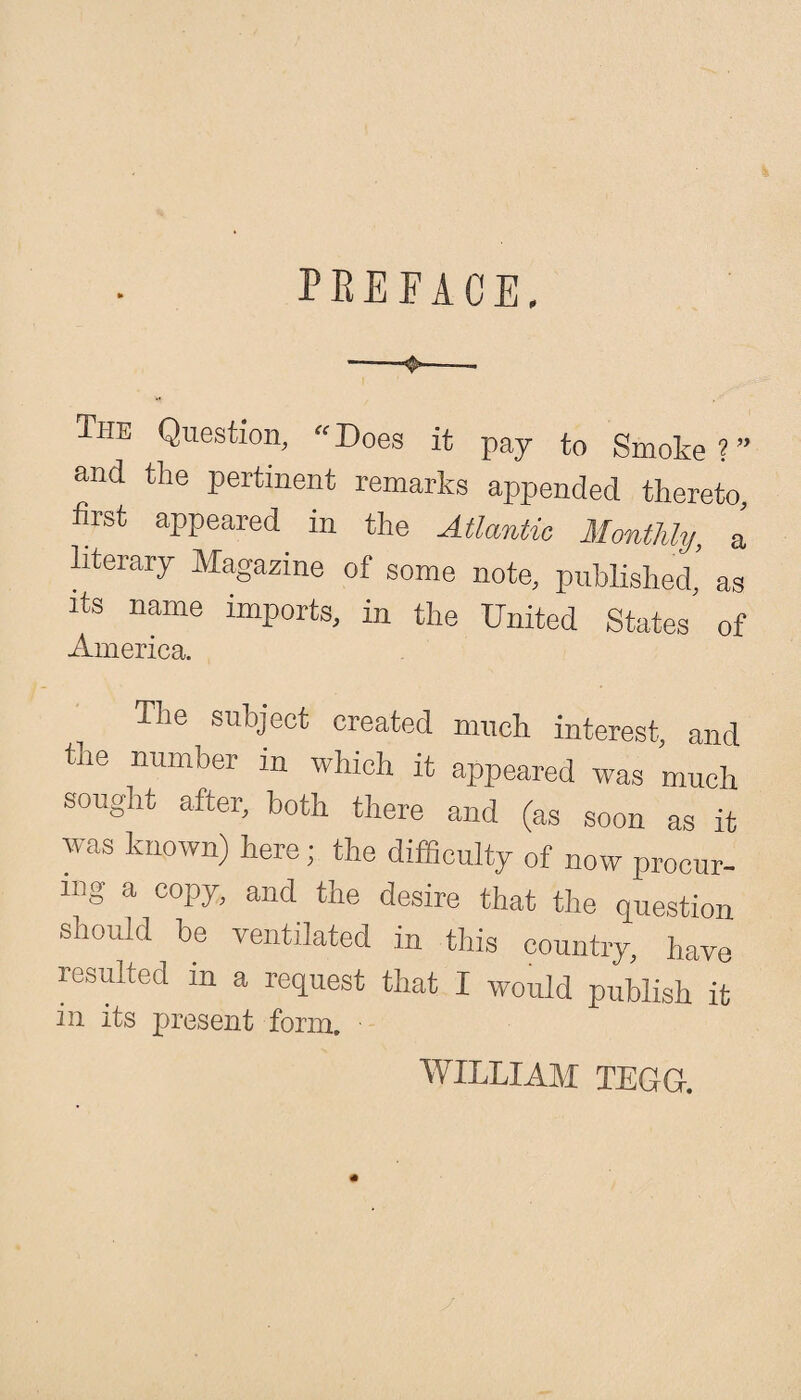 preface. The Question, «Does it pay to Smoke ? ” and the pertinent remarks appended thereto, first appeared in the Atlantic Monthly, a literary Magazine of some note, published, as its name imports, in the United States of America. The subject created much interest, and tne number m which it appeared was much sought after, both there and (as soon as it was known) here; the difficulty of now procur¬ ing a copy, and the desire that the question should be ventilated in this country, have resulted m a request that I would publish it in its present form. ■ WILLIAM TEGG.