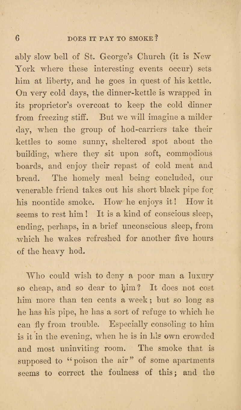 ably slow bell of St. George’s Church (it is New York where these interesting events occur) sets him at liberty, and he goes in quest of his kettle. On very cold days, the dinner-kettle is wrapped in its proprietor’s overcoat to keep the cold dinner from freezing stiff. But we will imagine a milder day, when the group of hod-carriers take their kettles to some sunny, sheltered spot about the building, where they sit upon soft, commodious boards, and enjoy their repast of cold meat and bread. The homely meal being concluded, our venerable friend takes out his short black pipe for his noontide smoke. How he enjoys it! How it seems to rest him! It is a kind of conscious sleep, ending, perhaps, in a brief unconscious sleep, from which he wakes refreshed for another five hours of the heavy hod. Who could wish to deny a poor man a luxury so cheap, and so dear to tyim? It does not cost him more than ten cents a week; but so long as he has his pipe, he has a sort of refuge to which he can fly from trouble. Especially consoling to him is it in the evening, when he is in his own crowded and most uninviting room. The smoke that is supposed to upoison the air” of some apartments seems to correct the foulness of this; and the