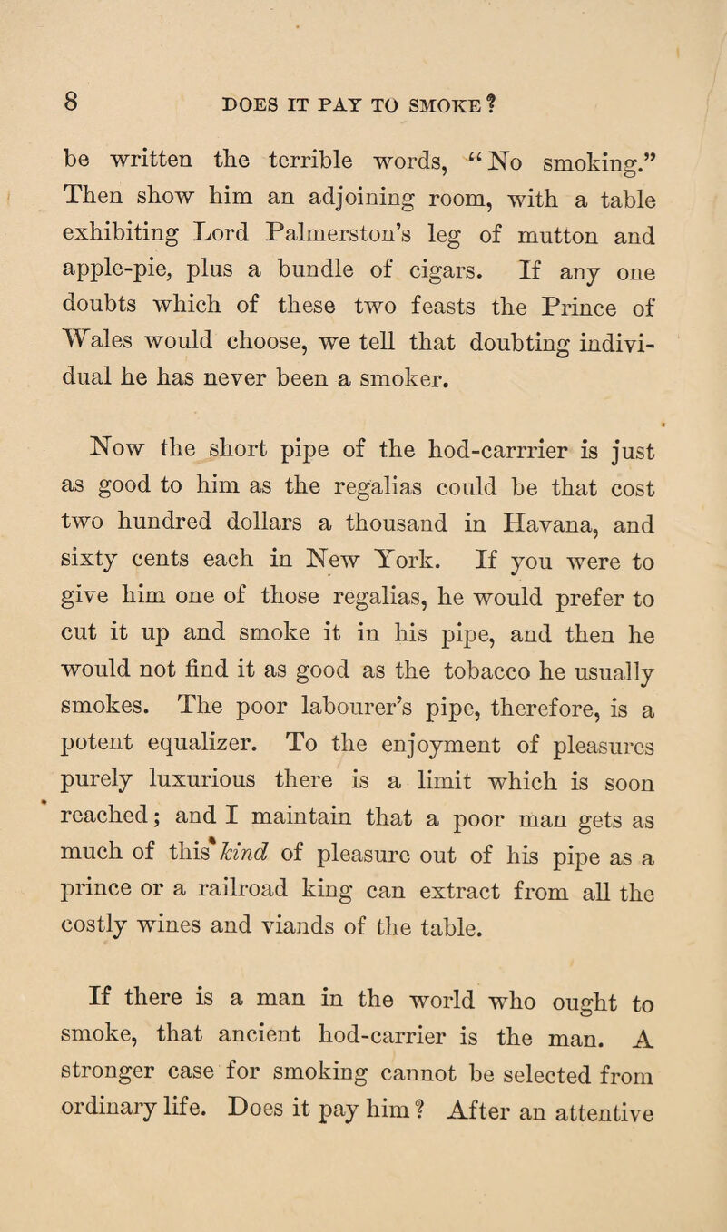 be written the terrible words, “No smoking.” Then show him an adjoining room, with a table exhibiting Lord Palmerston’s leg of mutton and apple-pie, plus a bundle of cigars. If any one doubts which of these two feasts the Prince of Wales would choose, we tell that doubting indivi¬ dual he has never been a smoker. Now the short pipe of the hod-carrrier is just as good to him as the regalias could be that cost two hundred dollars a thousand in Havana, and sixty cents each in New York. If you were to give him one of those regalias, he would prefer to cut it up and smoke it in his pipe, and then he would not find it as good as the tobacco he usually smokes. The poor labourer’s pipe, therefore, is a potent equalizer. To the enjoyment of pleasures purely luxurious there is a limit which is soon reached; and I maintain that a poor man gets as much of this* Jcind of pleasure out of his pipe as a prince or a railroad king can extract from all the costly wines and viands of the table. If there is a man in the world who ought to smoke, that ancient hod-carrier is the man. A stronger case for smoking cannot be selected from ordinary life. Does it pay him ? After an attentive