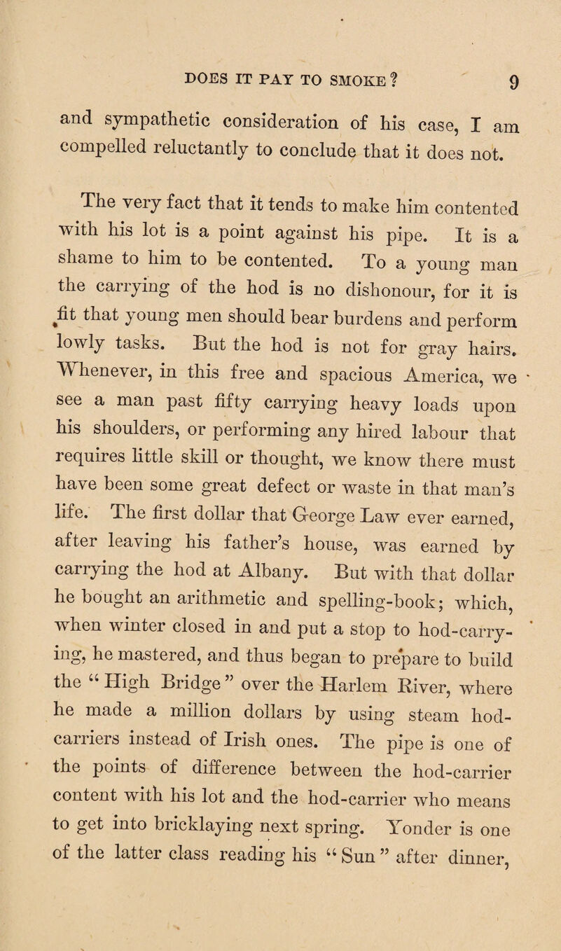 and sympathetic consideration of his case, I am compelled reluctantly to conclude that it does not. The very fact that it tends to make him contented with his lot is a point against his pipe. It is a shame to linn to be contented. To a young man the carrying of the hod is no dishonour, for it is ^fit that young men should bear burdens and perform lowly tasks. But the hod is not for gray hairs, II henever, in this free and spacious America, we * see a man past fifty carrying heavy loads upon his shoulders, or performing any hired labour that requires little skill or thought, we know there must have been some great defect or waste in that man’s life. The first dollar that George Law ever earned, after leaving his father’s house, was earned by carrying the hod at Albany. But with that dollar he bought an arithmetic and spelling-book; which, \\ hen winter closed in and put a stop to hod-carry¬ ing, he mastered, and thus began to prepare to build the “ High Bridge ” over the Harlem River, where he made a million dollars by using steam hod- carriers instead of Irish ones. The pipe is one of the points of difference between the hod-carrier content with his lot and the hod-carrier who means to get into bricklaying next spring. Yonder is one of the latter class reading his “ Sun ” after dinner,