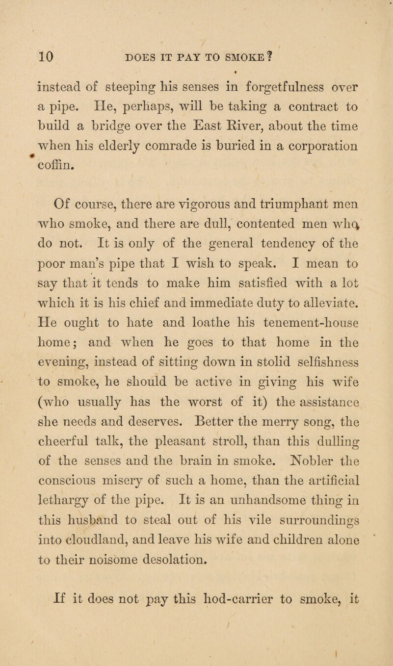 instead of steeping his senses in forgetfulness over a pipe. He, perhaps, will he taking a contract to build a bridge over the East Elver, about the time when his elderly comrade is buried in a corporation coffin. Of course, there are vigorous and triumphant men who smoke, and there are dull, contented men whq, do not. It is only of the general tendency of the poor man’s pipe that I wish to speak. I mean to say that it tends to make him satisfied with a lot which it is his chief and immediate duty to alleviate. He ought to hate and loathe his tenement-house home; and when he goes to that home in the evening, instead of sitting down in stolid selfishness to smoke, he should be active in giving his wife (who usually has the worst of it) the assistance she needs and deserves. Better the merry song, the cheerful talk, the pleasant stroll, than this dulling of the senses and the brain in smoke. Nobler the conscious misery of such a home, than the artificial lethargy of the pipe. It is an unhandsome thing in this husband to steal out of his vile surroundings into cloudland, and leave his wife and children alone to their noisome desolation. If it does not pay this hod-carrier to smoke, it