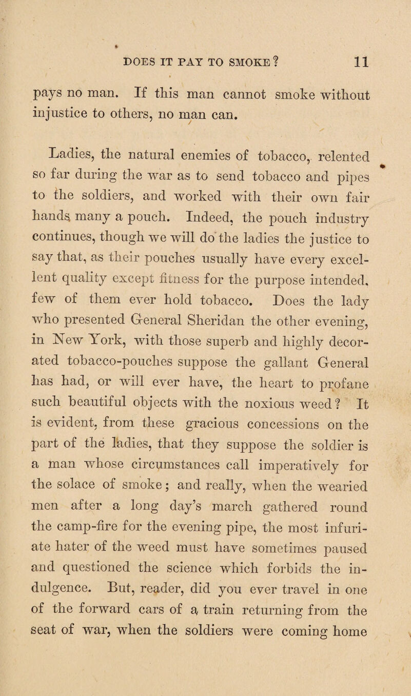 pays no man. If this man cannot smoke without injustice to others, no man can. Ladies, the natural enemies of tobacco, relented so far during the war as to send tobacco and pipes to the soldiers, and worked with their own fair hands many a pouch. Indeed, the pouch industry continues, though we will do the ladies the justice to say that, as their pouches usually have every excel¬ lent quality except fitness for the purpose intended, few of them ever hold tobacco. Does the lady who presented General Sheridan the other evening, in Yew York, with those superb and highly decor¬ ated tobacco-pouches suppose the gallant General has had, or will ever have, the heart to profane such beautiful objects with the noxious weed? It is evident, from, these gracious concessions on the part of the kidies, that they suppose the soldier is a man whose circumstances call imperatively for the solace of smoke; and really, when the wearied men after a long day’s march gathered round the camp-fire for the evening pipe, the most infuri¬ ate hater of the weed must have sometimes paused and questioned the science which forbids the in¬ dulgence. But, reader, did you ever travel in one of the forward cars of a train returning from the seat of war, when the soldiers were coming home