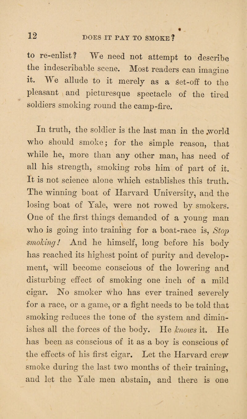 to re-enlist? We need not attempt to describe the indescribable scene. Most readers can imagine it. We allude to it merely as a set-off to the pleasant and picturesque spectacle of the tired soldiers smoking round the camp-fire. In truth, the soldier is the last man in the .world who should smoke; for the simple reason, that while he, more than any other man, has need of all his strength, smoking robs him of part of it. It is not science alone which establishes this truth. The winning boat of Harvard University, and the losing boat of Yale, were not rowed by smokers. One of the first things demanded of a young man who is going into training for a boat-race is, Stop smoking! And he himself, long before his body has reached its highest point of purity and develop¬ ment, will become conscious of the lowering and disturbing effect of smoking one inch of a mild cigar. No smoker who has ever trained severely for a race, or a game, or a fight needs to be told that smoking reduces the tone of the system and dimin¬ ishes all the forces of the body. He knows it. He has been as conscious of it as a boy is conscious of the effects of his first cigar. Let the Harvard crew smoke during the last two months of their training, and let the Yale men abstain, and there is one