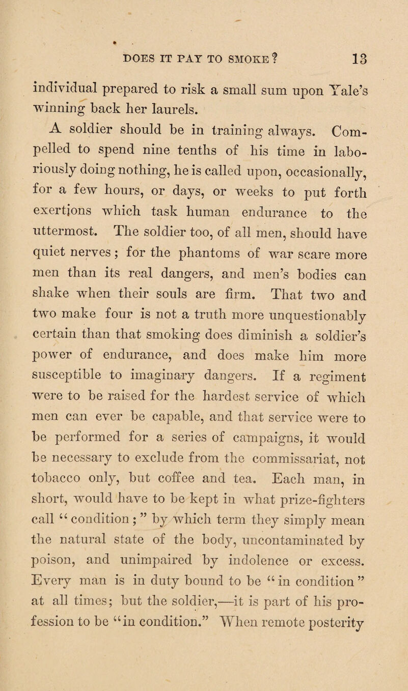 individual prepared to risk a small sum upon Yale’s winning back her laurels. A soldier should be in training always. Com¬ pelled to spend nine tenths of his time in labo¬ riously doing nothing, he is called upon, occasionally, for a few hours, or days, or weeks to put forth exertions which task human endurance to the uttermost. The soldier too, of all men, should have quiet nerves; for the phantoms of war scare more men than its real dangers, and men’s bodies can shake when their souls are firm. That two and two make four is not a truth more unquestionably certain than that smoking does diminish a soldier’s power of endurance, and does make him more susceptible to imaginary dangers. If a regiment were to be raised for the hardest service of which men can ever be capable, and that service were to be performed for a series of campaigns, it would be necessary to exclude from the commissariat, not tobacco only, but coffee and tea. Each man, in short, would have to be kept in what prize-fighters call “ condition ; ” by which term they simply mean the natural state of the body, uncontaminated by poison, and unimpaired by indolence or excess. Every man is in duty bound to be “ in condition ” at all times; but the soldier,—it is part of his pro¬ fession to be “in condition.” When remote posterity