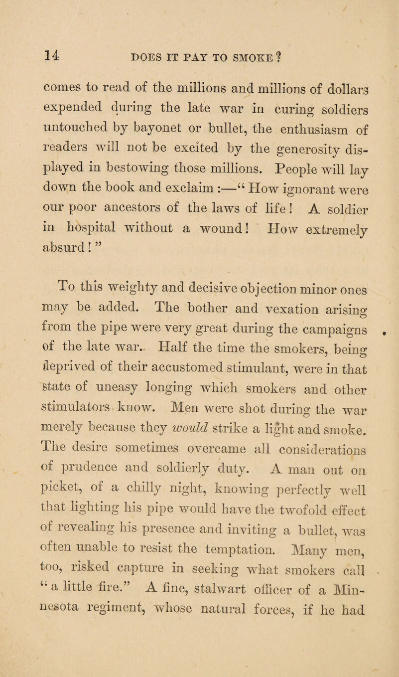 comes to read of the millions and millions of dollars expended during the late war in curing soldiers untouched by bayonet or bullet, the enthusiasm of readers will not be excited by the generosity dis¬ played in bestowing those millions. People will lay down the book and exclaim :—u How ignorant were our poor ancestors of the laws of life! A soldier in hospital without a wound! How extremely absurd! ” To this weighty and decisive objection minor ones may be added. The bother and vexation arisino' ZD from the pipe were very great during the campaigns of the late war. Half the time the smokers, beino- deprived of their accustomed stimulant, were in that state of uneasy longing which smokers and other stimulators know. Men were shot during the war merely because they would strike a light and smoke. The desire sometimes overcame all considerations of prudence and soldierly duty. A man out on picket, of a chilly night, knowing perfectly well that lighting his pipe would have the twofold effect of revealing his presence and inviting a bullet, was often unable to resist the temptation. Many men, too, risked capture in seeking what smokers call “ a little fire.” A fine, stalwart officer of a Min¬ nesota regiment, whose natural forces, if he had