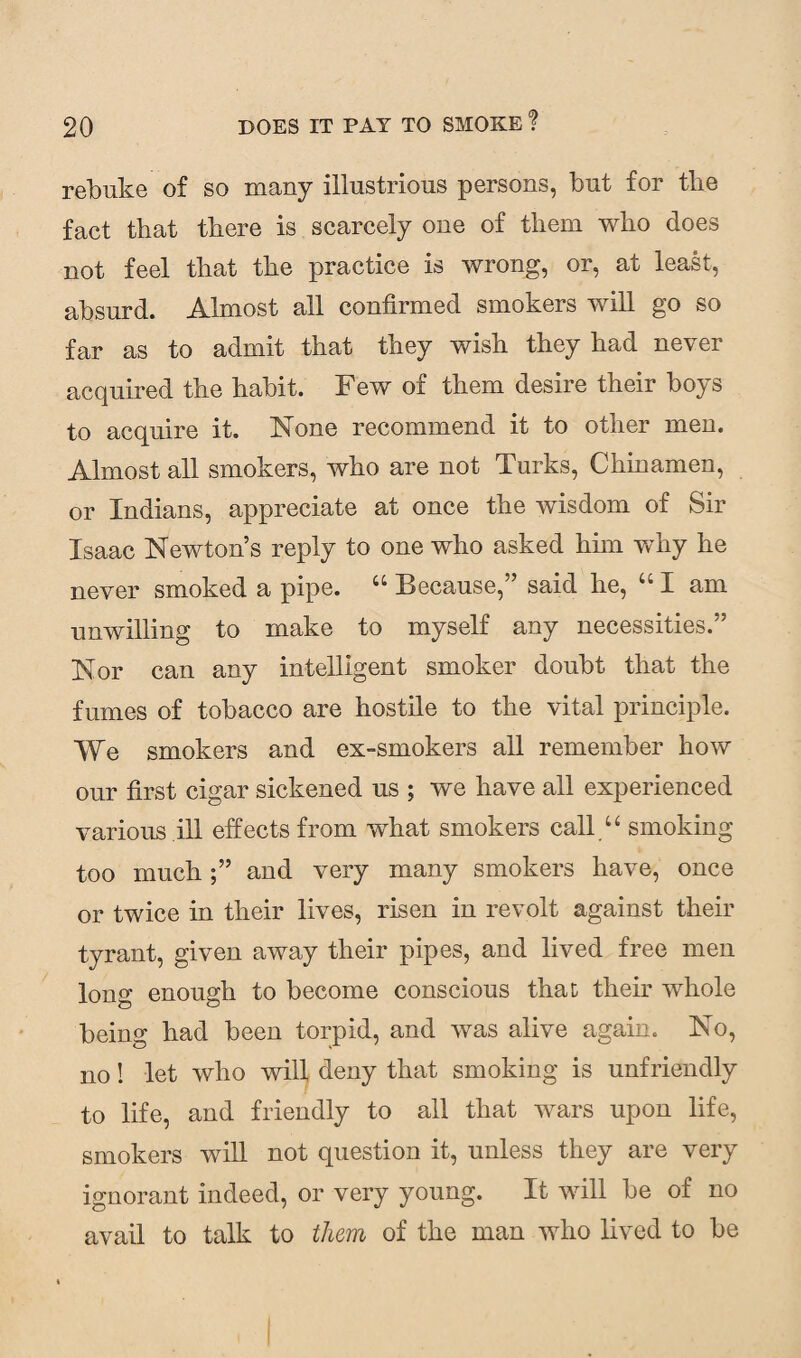 rebuke of so many illustrious persons, but for the fact that there is scarcely one of them who does not feel that the practice is wrong, or, at least, absurd. Almost all confirmed smokers will go so far as to admit that they wish they had never acquired the habit. Few of them desire their boys to acquire it. None recommend it to other meu. Almost all smokers, who are not Turks, Chinamen, or Indians, appreciate at once the wisdom of Sir Isaac Newton’s reply to one who asked him why he never smoked a pipe. “ Because,” said he, “ I am unwilling to make to myself any necessities.” Nor can any intelligent smoker doubt that the fumes of tobacco are hostile to the vital principle. We smokers and ex-smokers all remember how our first cigar sickened us ; we have all experienced various ill effects from what smokers call “ smoking too much;” and very many smokers have, once or twice in their lives, risen in revolt against their tyrant, given away their pipes, and lived free men long enough to become conscious that their whole being had been torpid, and was alive again. No, no! let who will deny that smoking is unfriendly to life, and friendly to all that wars upon life, smokers will not question it, unless they are very ignorant indeed, or very young. It will be of no avail to talk to them of the man who lived to be