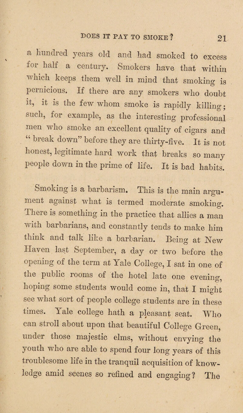 a Hundred years old and had smoked to excess for half a century. Smokers have that within which keeps them well in mind that smoking is pernicious. If there are any smokers who doubt it, it is the few whom smoke is rapidly killing; such, for example, as the interesting professional men who smoke an excellent quality of cigars and “ break down” before they are thirty-five. It is not honest, legitimate hard work that breaks so many people down in the prime of life. It is bad habits. Smoking is a barbarism. This is the main argu¬ ment against what is termed moderate smoking. .Gieie is something in the practice that allies a man with barbarians, and constantly tends to make him think and talk like a barbarian. Being at New Ixaven last September, a day or two before the opening of the term at Yale College, I sat in one of tne public looms of the hotel late one evening, hoping some students would come in, that I mioht see what sort of people college students are in these times. Yale college hath a pleasant seat. Who can stroll about upon that beautiful College Green, under those majestic elms, without envying the youth who are able to spend four long years of this troublesome life in the tranquil acquisition of know¬ ledge amid scenes so refined and engaging? The