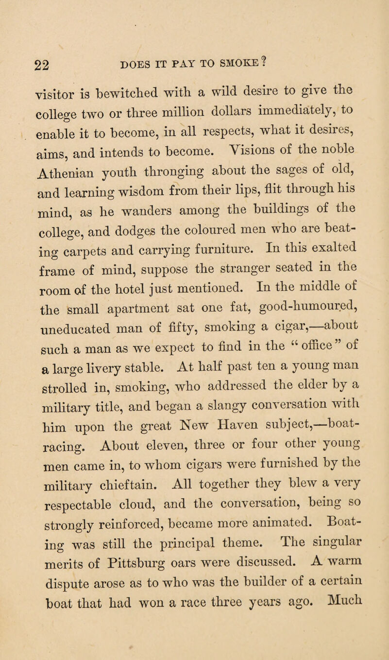 visitor is bewitched with, a wild desire to gi\ e tho college two or three million, dollars immediately, to enable it to become, in all respects, what it desne^, aims, and intends to become. Yisions of the noble Athenian youth thronging about the sages of old, and learning wisdom from their lips, flit through his mind, as he wanders among the buildings of the college, and dodges the coloured men who are beat¬ ing carpets and carrying furniture. In this exalted frame of mind, suppose the stranger seated in the room of the hotel just mentioned. In the middle of the small apartment sat one fat, good-humoured, uneducated man of fifty, smoking a cigar,—about such a man as we expect to find in the “ office ” of a large livery stable. At half past ten a young man strolled in, smoking, who addressed the elder by a military title, and began a slangy conversation with him upon the great New Haven subject,—boat¬ racing. About eleven, three or four other young men came in, to whom cigars were furnished by the military chieftain. All together they blew a very respectable cloud, and the conversation, being so strongly reinforced, became more animated. Boat¬ ing was still the principal theme. The singular merits of Pittsburg oars were discussed. A warm dispute arose as to who was the builder of a certain boat that had won a race three years ago. Much