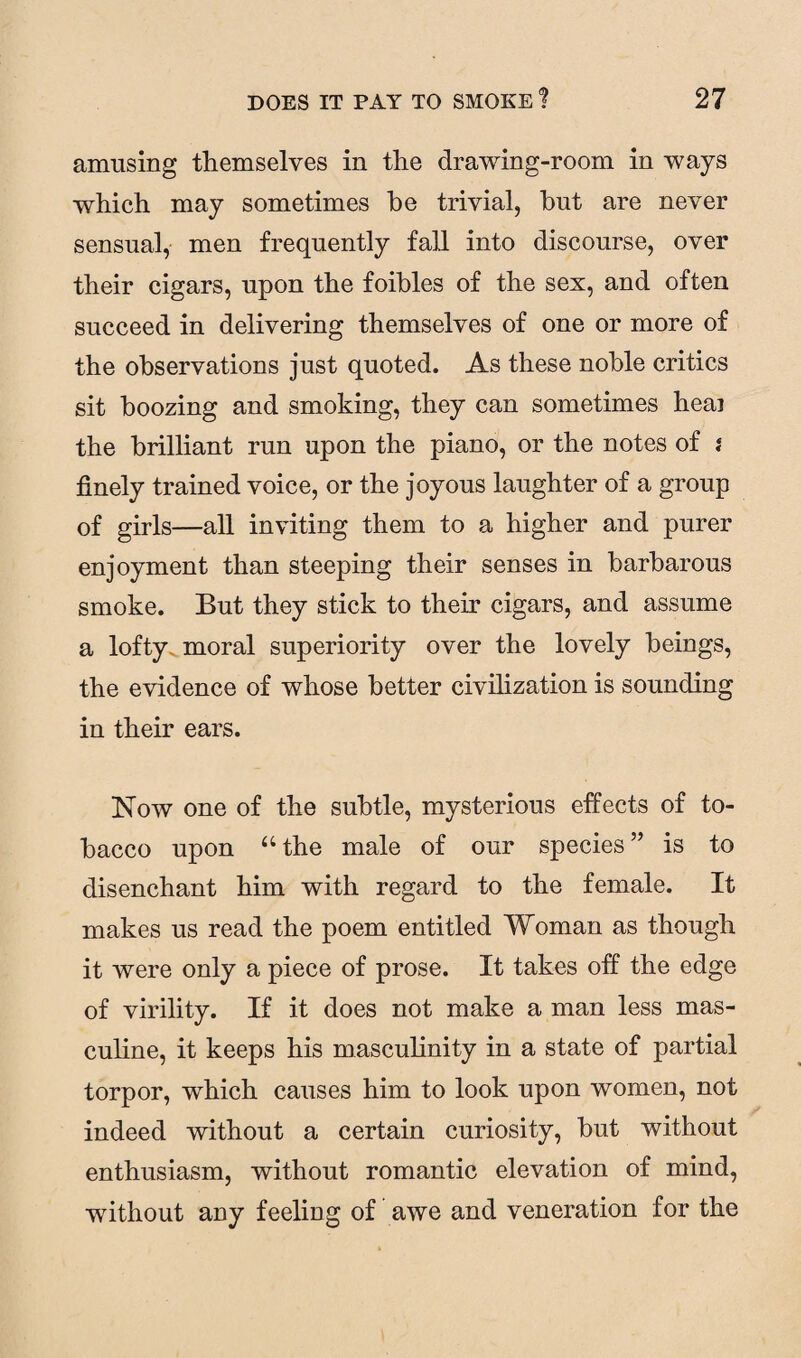 amusing themselves in tlie drawing-room in ways which may sometimes he trivial, hut are never sensual, men frequently fall into discourse, over their cigars, upon the foibles of the sex, and often succeed in delivering themselves of one or more of the observations just quoted. As these noble critics sit boozing and smoking, they can sometimes heai the brilliant run upon the piano, or the notes of i finely trained voice, or the joyous laughter of a group of girls—all inviting them to a higher and purer enjoyment than steeping their senses in barbarous smoke. But they stick to their cigars, and assume a lofty moral superiority over the lovely beings, the evidence of whose better civilization is sounding in their ears. Now one of the subtle, mysterious effects of to¬ bacco upon u the male of our species ” is to disenchant him with regard to the female. It makes us read the poem entitled Woman as though it were only a piece of prose. It takes off the edge of virility. If it does not make a man less mas¬ culine, it keeps his masculinity in a state of partial torpor, which causes him to look upon women, not indeed without a certain curiosity, but without enthusiasm, without romantic elevation of mind, without any feeling of awe and veneration for the