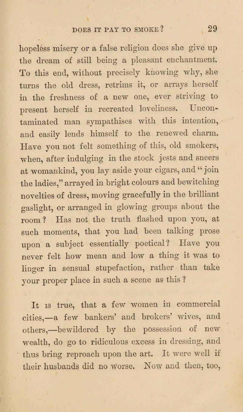 hopeless misery or a false religion does she give np the dream of still being a pleasant enchantment. To this end, without precisely knowing why, she turns the old dress, retrims it, or arrays herself in the freshness of a new one, ever striving to present herself in recreated loveliness. Uncon¬ taminated man sympathises with this intention, and easily lends himself to the renewed charm. Have you not felt something of this, old smokers, when, after indulging in the stock jests and sneers at womankind, you lay aside your cigars, and “ join the ladies,” arrayed in bright colours and bewitching novelties of dress, moving gracefully in the brilliant gaslight, or arranged in glowing groups about the room? Has not the truth flashed upon you, at such moments, that you had been talking prose upon a subject essentially poetical? Have you never felt how mean and low a thing it was to linger in sensual stupefaction, rather than take your proper place in such a scene as this ? It is true, that a few women in commercial cities,—a few bankers’ and brokers’ wives, and others,—bewildered by the possession of new wealth, do go to ridiculous excess in dressing, and thus bring reproach upon the art. It were well if their husbands did no worse. Now and then, too,