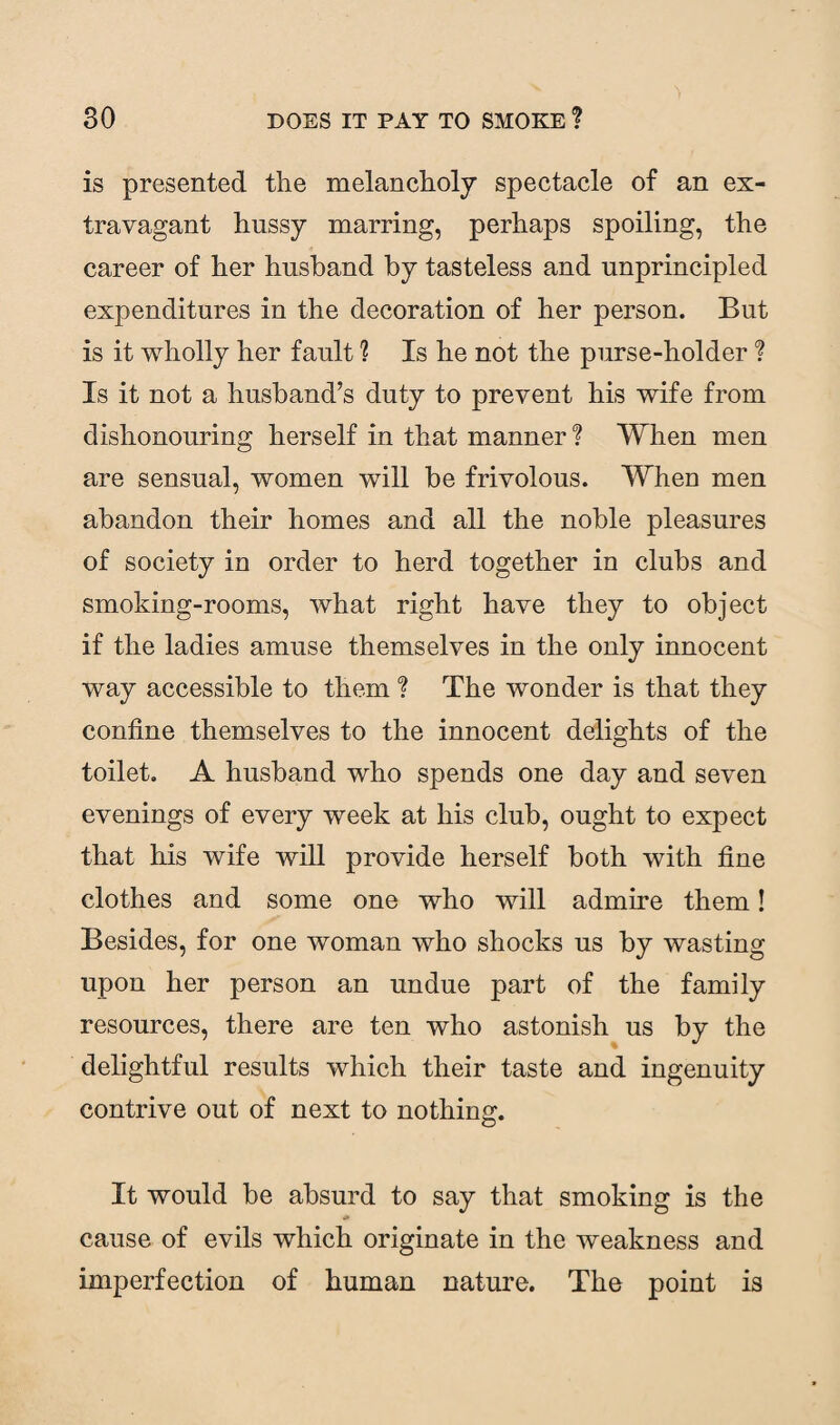is presented the melancholy spectacle of an ex¬ travagant hussy marring, perhaps spoiling, the career of her husband by tasteless and unprincipled expenditures in the decoration of her person. But is it wholly her fault ? Is he not the purse-holder ? Is it not a husband’s duty to prevent his wife from dishonouring herself in that manner ? When men are sensual, women will be frivolous. When men abandon their homes and all the noble pleasures of society in order to herd together in clubs and smoking-rooms, what right have they to object if the ladies amuse themselves in the only innocent way accessible to them ? The wonder is that they confine themselves to the innocent delights of the toilet. A husband who spends one day and seven evenings of every week at his club, ought to expect that his wife will provide herself both with fine clothes and some one who will admire them! Besides, for one woman who shocks us by wasting upon her person an undue part of the family resources, there are ten who astonish us by the delightful results which their taste and ingenuity contrive out of next to nothing. It would be absurd to say that smoking is the cause of evils which originate in the weakness and imperfection of human nature. The point is