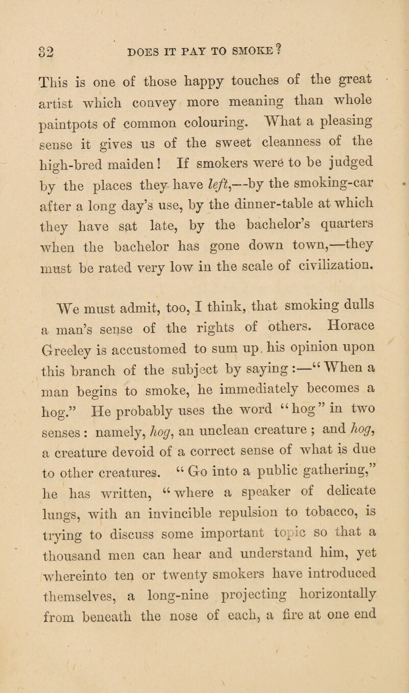 This is one of those happy touches of the great artist which convey more meaning than whole paintpots of common colouring. What a pleasing sense it gives us of the sweet cleanness of the high-bred maiden ! If smokers were to be judged by the places they have left,—by the smoking-car after a long day’s use, by the dinner-table at which they have sat late, by the bachelor’s quarters when the bachelor has gone down town, they must be rated very low in the scale of civilization. We must admit, too, I think, that smoking dulls a man’s sense of the rights of others. Horace Greeley is accustomed to sum up. his opinion upon this branch of the subject by saying “ When a man begins to smoke, he immediately becomes a hog.” He probably uses the word “hog” in two senses : namely, hog, an unclean creature ; and hog, a creature devoid of a correct sense of what is due to other creatures. u Go into a public gathering, lie has written, u where a speaker of delicate lungs, with an invincible repulsion to tobacco, is trying to discuss some important topic so that a thousand men can hear and understand him, yet whereinto ten or twenty smokers have introduced themselves, a long-nine projecting horizontally from beneath the nose of each, a fire at one end