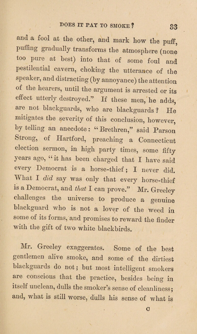 and a fool at the other, and mark how the puff puffing gradually transforms the atmosphere (none too pure at best) into that of some foul and pestilential cavern, choking the utterance of the speaker, and distracting (by annoyance) the attention of the hearers, until the argument is arrested or its effect utterly destroyed.” If these men, he adds, are not blackguards, who are blackguards ? Pie mitigates the severity of this conclusion, however, by telling an anecdote: “ Brethren,” said Parson Strong, oi Hartford, preaching a Connecticut election sermon, in high party times, some fifty years ago, “ it has been charged that I have said every Democrat is a horse-thief; I never did. What I did say was only that every horse-thief is a Democrat, and that I can prove.” Mr. Greeley challenges the universe to produce a genuine blackguard who is not a lover of the weed in some of its forms, and promises to reward the finder with the gift of two white blackbirds. Mr. Greeley exaggerates. Some of the best gentlemen alive smoke, and some of the dirtiest blackguaids do not; but most intelligent smokers aie conscious that the practice, besides being in itself unclean, dulls the smoker’s sense of cleanliness; and, what is still worse, dulls his sense of what is c