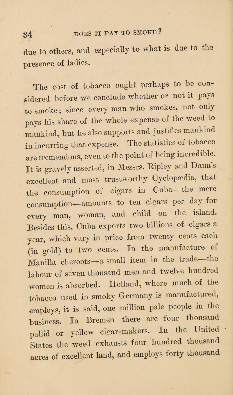 due to others, and especially to what is due to the presence of ladies. The cost of tobacco ought perhaps to be con¬ sidered before we conclude whether or not it pays to smoke; since every man who smokes, not only pays his share of the whole expense of the weed to mankind, but he also supports and justifies mankind in incurring that expense. The statistics of tobacco are tremendous, even to the point of being incredible. It is gravely asserted, in Messrs. Ripley and Dana s excellent and most trustworthy Cyclopaedia, that the consumption of cigars in Cuba the meie consumption—amounts to ten cigars per day for every man, woman, and child on the island. Besides this, Cuba exports two billions of cigars a year, which vary in price from twenty cents each (in gold) to two cents. In the manufacture of Manilla cheroots—a small item in the trade the labour of seven thousand men and twelve hundred women is absorbed. Holland, where much of the tobacco used in smoky Germany is manufactured, employs, it is said, one million pale people in the business. In Bremen there are four thousand pallid or yellow cigar-makers. In the United States the weed exhausts four hundred thousand acres of excellent land, and employs forty thousand