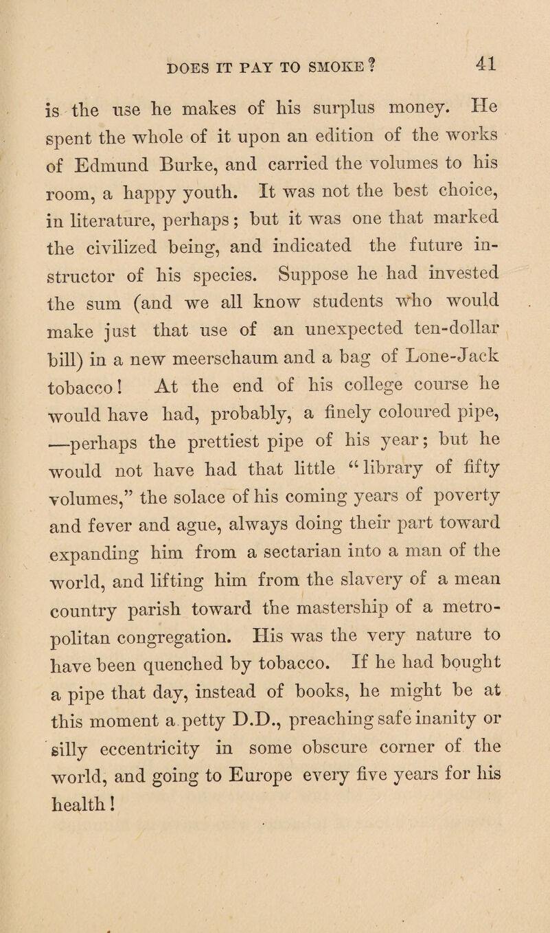 is the use he makes of his surplus money. He spent the whole of it upon an edition of the works of Edmund Burke, and carried the volumes to his room, a happy youth. It was not the best choice, in literature, perhaps; but it was one that marked the civilized being, and indicated the future in¬ structor of his species. Suppose he had invested the sum (and we all know students Who would make just that use of an unexpected ten-dollar bill) in a new meerschaum and a bag of Lone-Jack tobacco! At the end of his college course he would have had, probably, a finely coloured pipe, —-perhaps the prettiest pipe of his year; but he would not have had that little “library of fifty volumes,” the solace of his coming years of poverty and fever and ague, always doing their part toward expanding him from a sectarian into a man of the world, and lifting him from the slavery of a mean country parish toward the mastership of a metro¬ politan congregation. His was the very nature to have been quenched by tobacco. If he had bought a pipe that day, instead of books, he might be at this moment a petty D.H., preaching safe inanity or silly eccentricity in some obscure corner of the world, and going to Europe every five years for his health!