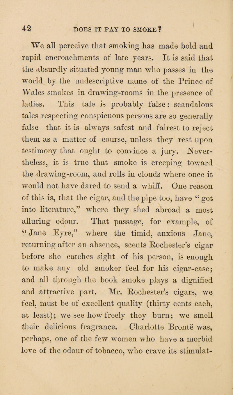 We all perceive that smoking has made bold and rapid encroachments of late years. It is said that the absurdly situated young man who passes in the world by the undescriptive name of the Prince of Wales smokes in drawing-rooms in the presence of ladies. This tale is probably false: scandalous tales respecting conspicuous persons are so generally false that it is always safest and fairest to reject them as a matter of course, unless they rest upon testimony that ought to convince a jury. Never¬ theless, it is true that smoke is creeping toward the drawing-room, and rolls in clouds where once it y would not have dared to send a whiff. One reason of this is, that the cigar, and the pipe too, have u got into literature,” where they shed abroad a most alluring odour. That passage, for example, of “ Jane Eyre,” where the timid, anxious Jane, returning after an absence, scents Rochester’s cigar before she catches sight of his person, is enough to make any old smoker feel for his cigar-case; and all through the book smoke plays a dignified and attractive part. Mr. Rochester’s cigars, we feel, must be of excellent quality (thirty cents each, at least); we see how freely they burn; we smell their delicious fragrance. Charlotte Bronte was, perhaps, one of the few women who have a morbid love of the odour of tobacco, who crave its stimulat-