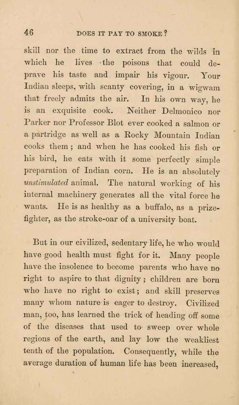 skill nor the time to extract from the wilds in which he lives • the poisons that could de¬ prave his taste and impair his vigour. Your Indian sleeps, with scanty covering, in a wigwam that freely admits the air. In his own way, he is an exquisite cook. Neither Delmonico nor Parker nor Professor Blot ever cooked a salmon or a partridge as well as a Rocky Mountain Indian cooks them ; and when he has cooked his fish or his bird, he eats with it some perfectly simple preparation of Indian corn. He is an absolutely unstimulated animal. The natural working of his internal machinery generates all the vital force he wants. He is as healthy as a buffalo, as a prize¬ fighter, as the stroke-oar of a university boat. But in our civilized, sedentary life, he who would have good health must fight for it. Many people have the insolence to become parents who have no right to aspire to that dignity; children are bom who have no right to exist; and skill preserves many whom nature is eager to destroy. Civilized man, too, has learned the trick of heading off some of the diseases that used to sweep over whole regions of the earth, and lay low the weakliest tenth of the population. Consequently, while the average duration of human life has been increased,