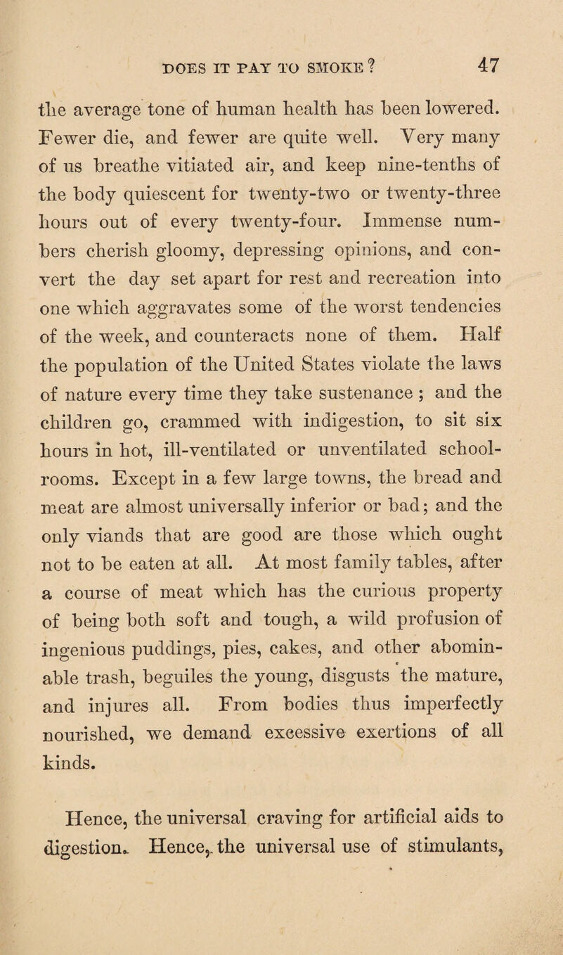 tlie average tone of human health has been lowered. Fewer die, and fewer are quite well. Very many of us breathe vitiated air, and keep nine-tenths of the body quiescent for twenty-two or twenty-three hours out of every twenty-fonr. Immense num¬ bers cherish gloomy, depressing opinions, and con¬ vert the day set apart for rest and recreation into one which aggravates some of the worst tendencies of the week, and counteracts none of them. Half the population of the United States violate the laws of nature every time they take sustenance ; and the children go, crammed with indigestion, to sit six; hours in hot, ill-ventilated or unventilated school¬ rooms. Except in a few large towns, the bread and meat are almost universally inferior or bad; and the only viands that are good are those which ought not to be eaten at all. At most family tables, after a course of meat which has the curious property of being both soft and tough, a wild profusion of ingenious puddings, pies, cakes, and other abomin¬ able trash, beguiles the young, disgusts the mature, and injures all. From bodies thus imperfectly nourished, we demand excessive exertions of all kinds. Hence, the universal craving for artificial aids to digestion,. Hence,, the universal use of stimulants,