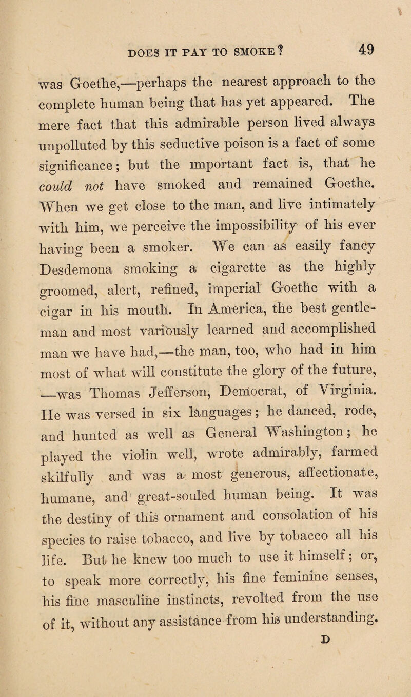 was Goethe,—perhaps the nearest approach to the complete human being that has yet appeared. The mere fact that this admirable person lived always unpolluted by this seductive poison is a fact of some significance; but the important fact is, that he could not have smoked and remained Goethe. When we get close to the man, and live intimately with him, we perceive the impossibility of his ever having been a smoker. We can as easily fancy Desdemona smoking a cigarette as the highly groomed, alert, refined, imperial Goethe with a cio-ar in his mouth. In America, the best gentle- man and most variously learned and accomplished man we have had,—the man, too, who had in him most of what will constitute the glory of the future, —was Thomas Jefferson, Democrat, of Virginia. He was versed in six languages; he danced, rode, and hunted as well as General Washington; he played the violin well, wrote admirably, farmed skilfully and was a most generous, affectionate, humane, and great-souled human being. It was the destiny of this ornament and consolation of his species to raise tobacco, and live by tobacco all his life. But he knew too much to use it himself; or, to speak more correctly, his fine feminine senses, his fine masculine instincts, revolted from the use of it, without any assistance from his understanding.