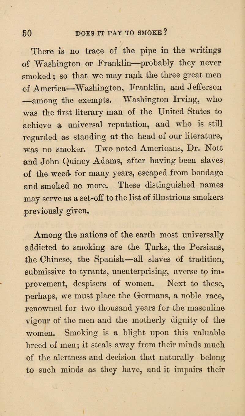 There is no trace of the pipe in the writings of Washington or Franklin—probably they never smoked ; so that we may rank the three great men of America—Washington, Franklin, and Jefferson —among the exempts. Washington Irving, who was the first literary man of the United States to achieve a universal reputation, and who is still regarded as standing at the head of our literature, was no smoker. Two noted Americans, Dr. Nott and John Quincy Adams, after having been slaves of the weed for many years, escaped from bondage and smoked no more. These distinguished names may serve as a set-off to the list of illustrious smokers previously given. Among the nations of the earth most universally addicted to smoking are the Turks, the Persians, the Chinese, the Spanish—all slaves of tradition, submissive to tyrants, unenterprising, averse to im¬ provement, despisers of women. Next to these, perhaps, we must place the Germans, a noble race, renowned for two thousand years for the masculine vigour of the men and the motherly dignity of the women. Smoking is a blight upon this valuable breed of men; it steals away from their minds much of the alertness and decision that naturally belong to such minds as they have, and it impairs their