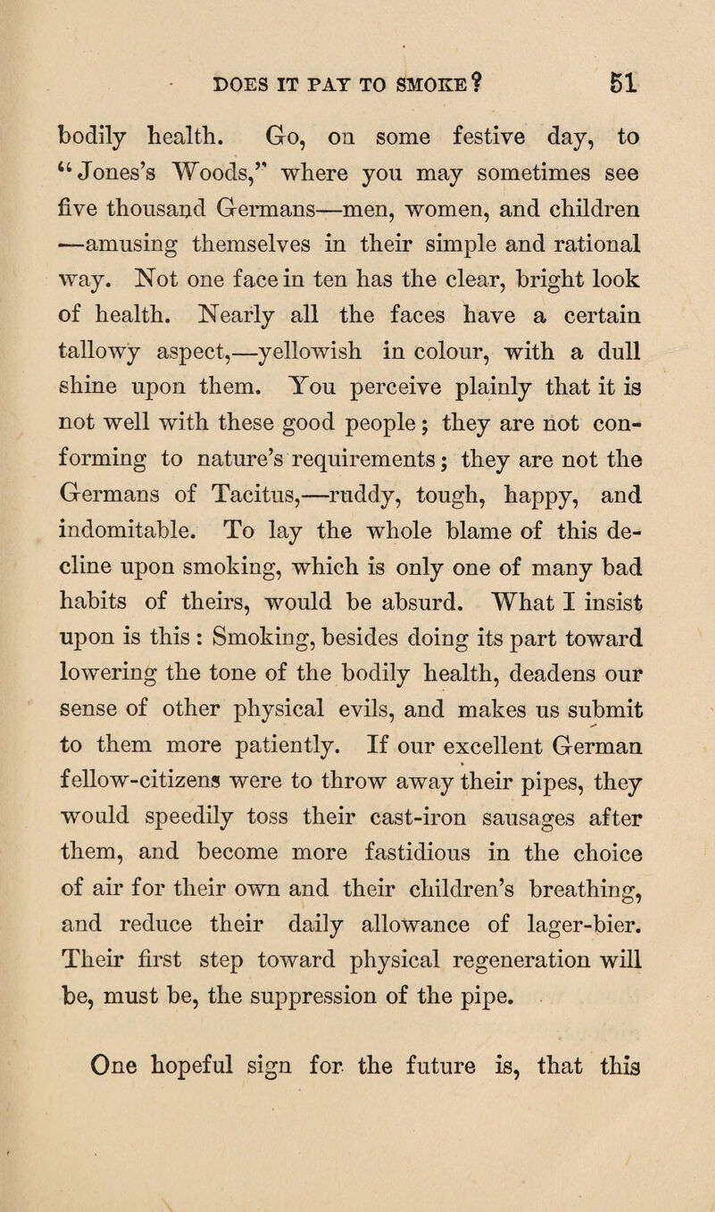 bodily health. Go, on some festive day, to 44 Jones’s Woods,’’ where yon may sometimes see five thousand Germans—men, women, and children —amusing themselves in their simple and rational way. Not one face in ten has the clear, bright look of health. Nearly all the faces have a certain tallowy aspect,—yellowish in colour, with a dull shine upon them. You perceive plainly that it is not well with these good people; they are not con¬ forming to nature’s requirements; they are not the Germans of Tacitus,—ruddy, tough, happy, and indomitable. To lay the whole blame of this de¬ cline upon smoking, which is only one of many bad habits of theirs, would be absurd. What I insist upon is this : Smoking, besides doing its part toward lowering the tone of the bodily health, deadens our sense of other physical evils, and makes us submit to them more patiently. If our excellent German fellow-citizens were to throw away their pipes, they would speedily toss their cast-iron sausages after them, and become more fastidious in the choice of air for their own and their children’s breathing, and reduce their daily allowance of lager-bier. Their first step toward physical regeneration will be, must be, the suppression of the pipe. One hopeful sign for the future is, that this