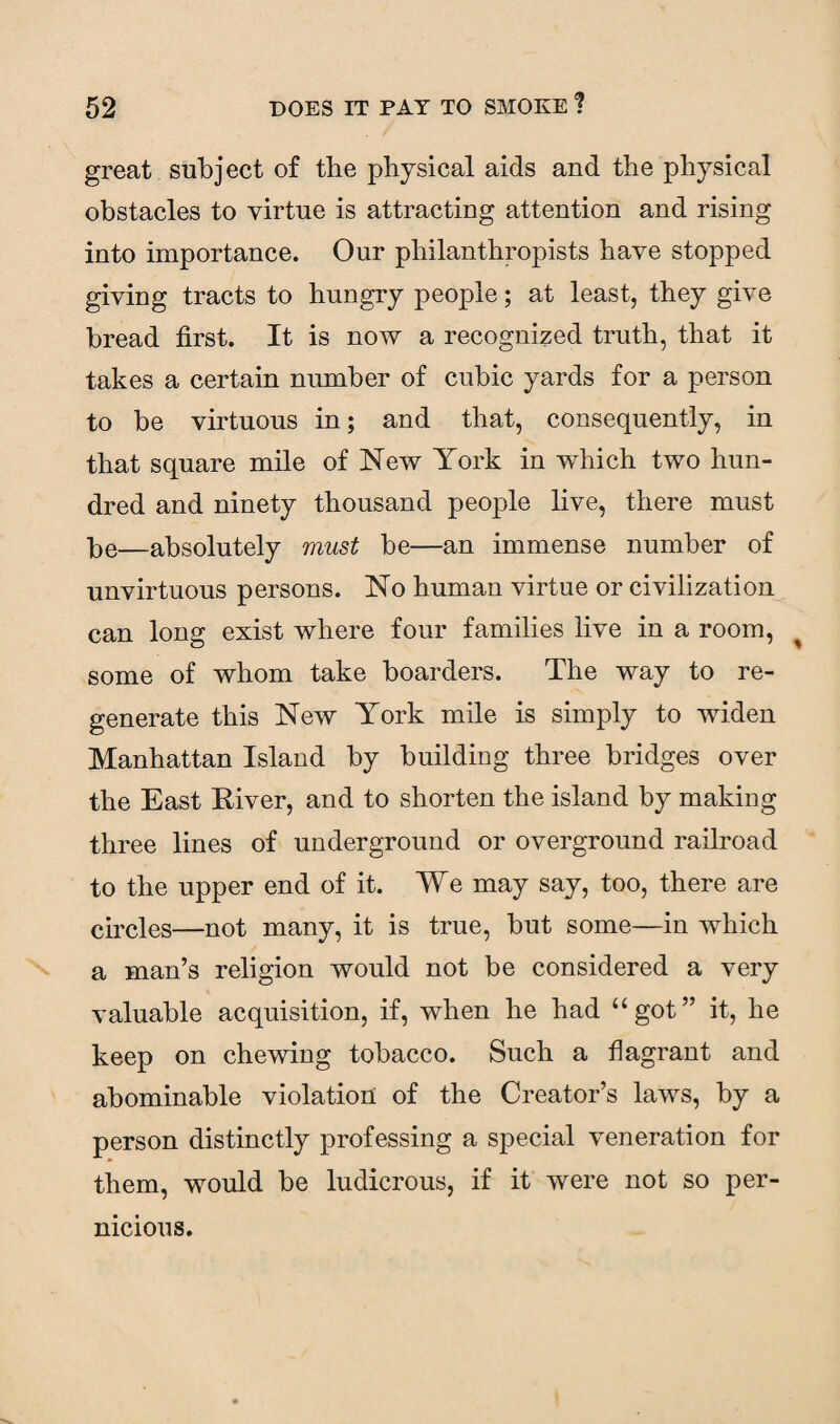 great subject of the physical aids and the physical obstacles to virtue is attracting attention and rising into importance. Our philanthropists have stopped giving tracts to hungry people; at least, they give bread first. It is now a recognized truth, that it takes a certain number of cubic yards for a person to be virtuous in; and that, consequently, in that square mile of New York in which two hun¬ dred and ninety thousand people live, there must be—absolutely must be—an immense number of unvirtuous persons. No human virtue or civilization can long exist where four families live in a room, some of whom take boarders. The way to re¬ generate this New York mile is simply to widen Manhattan Island by building three bridges over the East River, and to shorten the island by making three lines of underground or overground railroad to the upper end of it. We may say, too, there are circles—not many, it is true, but some—in which a man’s religion would not be considered a very valuable acquisition, if, when he had “got” it, he keep on chewing tobacco. Such a flagrant and abominable violation of the Creator’s laws, by a person distinctly professing a special veneration for them, would be ludicrous, if it were not so per¬ nicious.