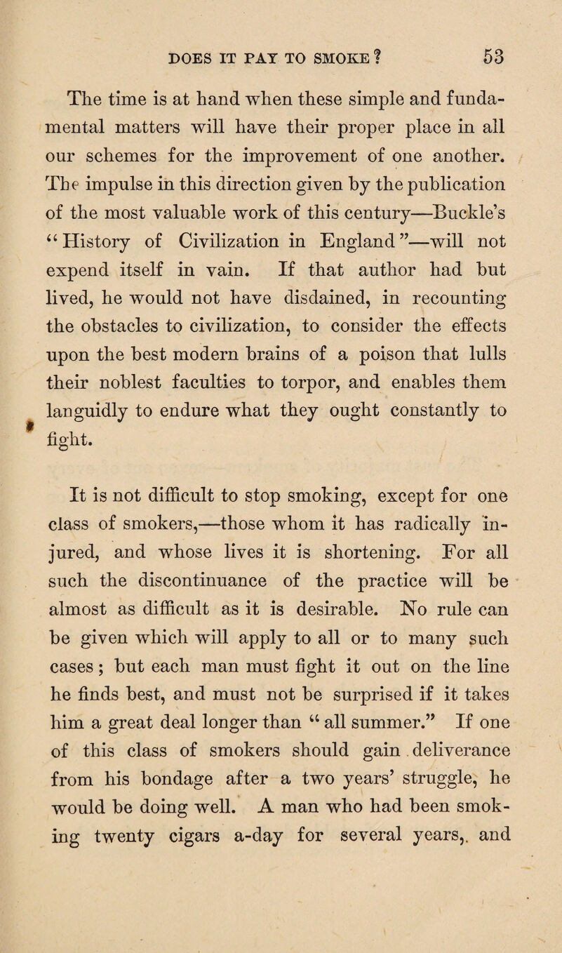 The time is at hand when these simple and funda¬ mental matters will have their proper place in all our schemes for the improvement of one another. The impulse in this direction given by the publication of the most valuable work of this century—Buckle’s u History of Civilization in England”—will not expend itself in vain. If that author had but lived, he would not have disdained, in recounting the obstacles to civilization, to consider the effects upon the best modern brains of a poison that lulls their noblest faculties to torpor, and enables them languidly to endure what they ought constantly to fight. It is not difficult to stop smoking, except for one class of smokers,—those whom it has radically in¬ jured, and whose lives it is shortening. For all such the discontinuance of the practice will be almost as difficult as it is desirable. No rule can be given which will apply to all or to many such cases; but each man must fight it out on the line he finds best, and must not be surprised if it takes him a great deal longer than u all summer.” If one of this class of smokers should gain deliverance from his bondage after a two years’ struggle, he would be doing well. A man who had been smok¬ ing twenty cigars a-day for several years,, and