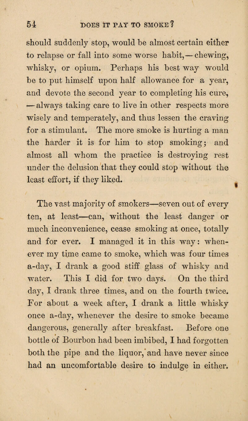 should suddenly stop, would be almost certain either to relapse or fall into some worse habit, — chewing, whisky, or opium. Perhaps his best way would be to put himself upon half allowance for a year, and devote the second year to completing his cure, — always taking care to live in other respects more wisely and temperately, and thus lessen the craving for a stimulant. The more smoke is hurting a man the harder it is for him to stop smoking; and almost all whom the practice is destroying rest under the delusion that they could stop without the least effort, if they liked. The vast majority of smokers—seven out of every ten, at least—can, without the least danger or much inconvenience, cease smoking at once, totally and for ever. I managed it in this way: when¬ ever my time came to smoke, which was four tunes a-day, I drank a good stiff glass of whisky and water. This I did for two days. On the third day, I drank three times, and on the fourth twice. For about a week after, I drank a little whisky once a-day, whenever the desire to smoke became dangerous, generally after breakfast. Before one bottle of Bourbon had been imbibed, I had forgotten both the pipe and the liquor,'and have never since had an uncomfortable desire to indulge in either.