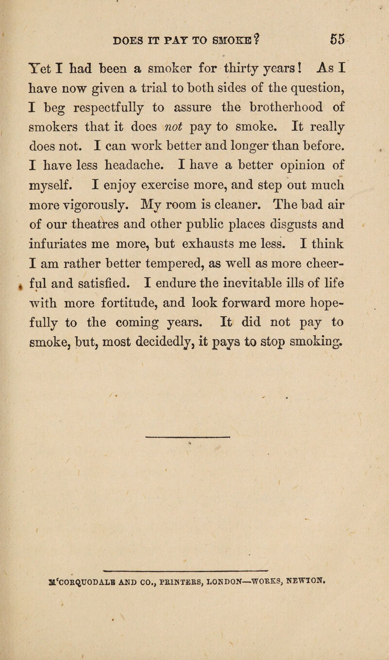 Yet I had been a smoker for thirty years! As I have now given a trial to both sides of the question, I beg respectfully to assure the brotherhood of smokers that it does not pay to smoke. It really does not. I can work better and longer than before. I have less headache. I have a better opinion of myself. I enjoy exercise more, and step out much more vigorously. My room is cleaner. The bad air of our theatres and other public places disgusts and infuriates me more, but exhausts me less. I think I am rather better tempered, as well as more cheer¬ ful and satisfied. I endure the inevitable ills of life * with more fortitude, and look forward more hope¬ fully to the coming years. It did not pay to smoke, but, most decidedly, it pays to stop smoking. m'COEQUODALB AND CO., PB.1NTEBS, LONDON—WOKE.?, NEWTON.