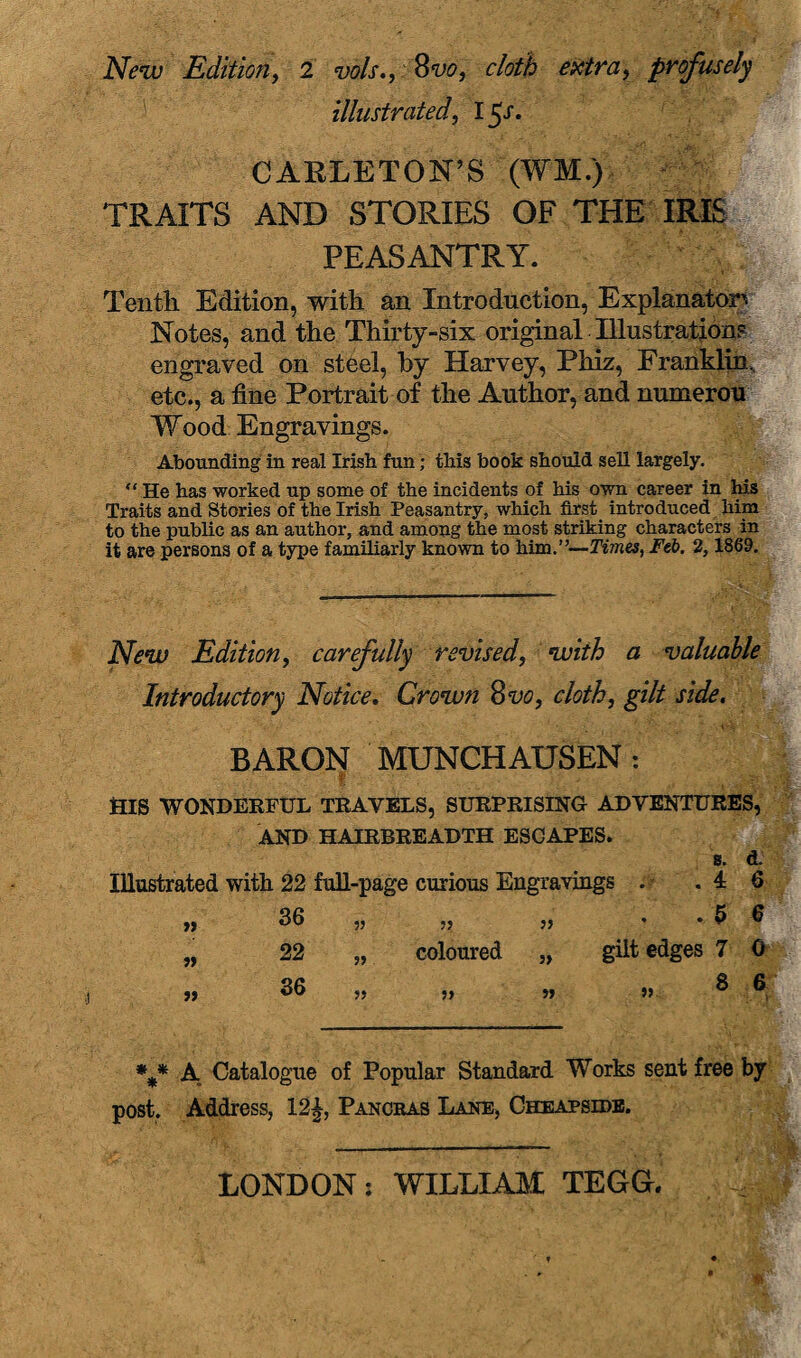 New Edition, 2 Wx., 8vo, cloth extra, profusely illustrated, 15X. CARLETON’S (WM.) TRAITS AND STORIES OF THE IRIS PEASANTRY. Tenth Edition, with an Introduction, Explanatory Notes, and the Thirty-six original Illustrations engraved on steel, by Harvey, Phiz, Franklin, etc., a fine Portrait of the Author, and numerou Wood Engravings. Abounding in real Irish fun; this book should sell largely. “ He has worked up some of the incidents of his own career in his Traits and Stories of the Irish Peasantry, which first introduced him to the public as an author, and among the most striking characters in it are persons of a type familiarly known to him.”—Tvnes, Feb. 2,1869. New Edition, carefully revised, with a valuable Introductory Notice. Crown 8vo, cloth, gilt side. BARON MUNCHAUSEN: ftlS WONDERFUL TRAVELS, SURPRISING ADVENTURES, AND HAIRBREADTH ESCAPES. s. d. Illustrated with 22 full-page curious Engravings . .46 36 „ „ „ • -56 gilt edges 7 0 » » u 22 36 5> coloured S 6 A Catalogue of Popular Standard Works sent free by post. Address, 12£, Pancras Lane, Cheapside. LONDON: WILLIAM TEGG.