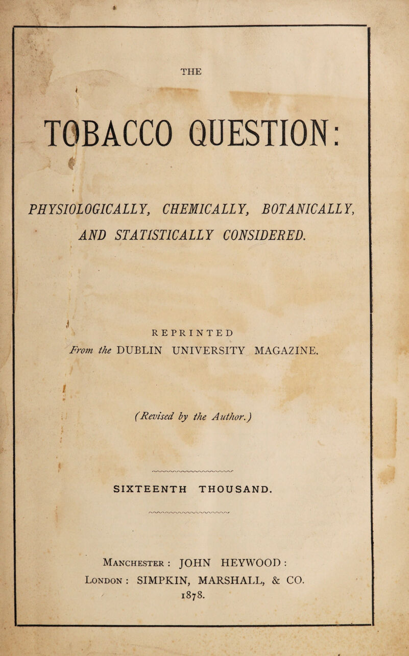 THE TOBACCO 4{ QUESTION ■ ■ PHYSIOLOGICALLY, CHEMICALLY, BOTANIC ALLY, AND STATISTICALLY CONSIDERED. REPRINTED From the DUBLIN UNIVERSITY MAGAZINE. i 9f (Revised by the Author.) SIXTEENTH THOUSAND. Manchester : JOHN HEYWOOD : London : SIMPKIN, MARSHALL, & CO. 1878.