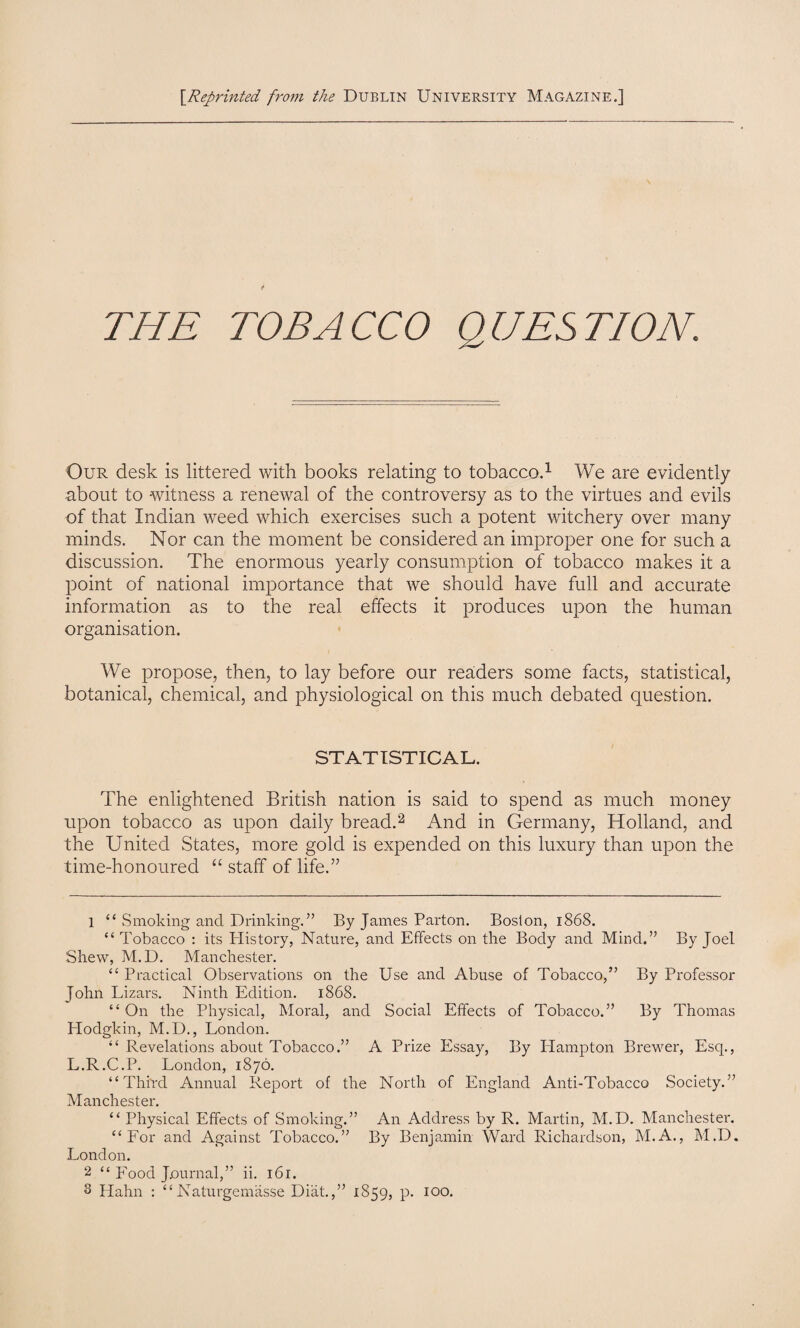 [.Reprinted from the Dublin University Magazine.] THE TO BA CCO Q UES TION. Our desk is littered with books relating to tobacco.1 We are evidently about to witness a renewal of the controversy as to the virtues and evils of that Indian weed which exercises such a potent witchery over many minds. Nor can the moment be considered an improper one for such a discussion. The enormous yearly consumption of tobacco makes it a point of national importance that we should have full and accurate information as to the real effects it produces upon the human organisation. We propose, then, to lay before our readers some facts, statistical, botanical, chemical, and physiological on this much debated question. STATISTICAL. The enlightened British nation is said to spend as much money upon tobacco as upon daily bread.2 3 And in Germany, Holland, and the United States, more gold is expended on this luxury than upon the time-honoured “ staff of life.” 1 “ Smoking and Drinking.” By James Parton. Boston, 1868. “ Tobacco : its History, Nature, and Effects on the Body and Mind.” By Joel Shew, M.D. Manchester. “ Practical Observations on the Use and Abuse of Tobacco,” By Professor John Lizars. Ninth Edition. 1868. “ On the Physical, Moral, and Social Effects of Tobacco.” By Thomas Hodgkin, M.D., London. “ Revelations about Tobacco.” A Prize Essay, By Hampton Brewer, Esq., L.R.C.P. London, 1876. “Third Annual Report of the North of England Anti-Tobacco Society.” Manchester. “ Physical Effects of Smoking.” An Address by R. Martin, M.D. Manchester. “For and Against Tobacco.” By Benjamin Ward Richardson, M.A., M.D. London. 2 “ Food Journal,” ii. 161.