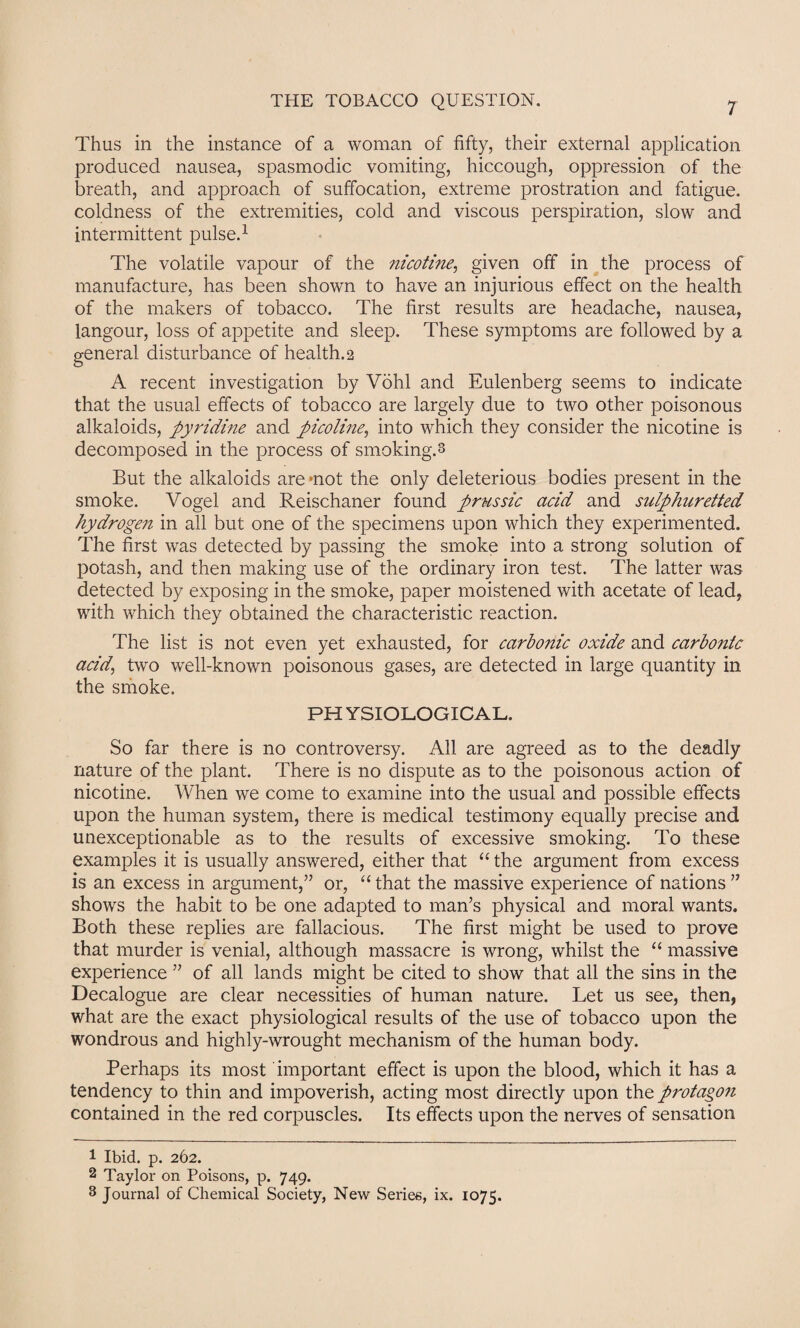 Thus in the instance of a woman of fifty, their external application produced nausea, spasmodic vomiting, hiccough, oppression of the breath, and approach of suffocation, extreme prostration and fatigue, coldness of the extremities, cold and viscous perspiration, slow and intermittent pulse.1 2 3 The volatile vapour of the nicotine, given off in the process of manufacture, has been shown to have an injurious effect on the health of the makers of tobacco. The first results are headache, nausea, langour, loss of appetite and sleep. These symptoms are followed by a general disturbance of health. 2 A recent investigation by Vohl and Eulenberg seems to indicate that the usual effects of tobacco are largely due to two other poisonous alkaloids, pyridine and picoline, into which they consider the nicotine is decomposed in the process of smoking.3 But the alkaloids are mot the only deleterious bodies present in the smoke. Vogel and Reischaner found prussic acid and sulphuretted hydrogen in all but one of the specimens upon which they experimented. The first was detected by passing the smoke into a strong solution of potash, and then making use of the ordinary iron test. The latter was detected by exposing in the smoke, paper moistened with acetate of lead, with which they obtained the characteristic reaction. The list is not even yet exhausted, for carbonic oxide and carbonic acid, two well-known poisonous gases, are detected in large quantity in the smoke. PH YSIOLOGICAL. So far there is no controversy. All are agreed as to the deadly nature of the plant. There is no dispute as to the poisonous action of nicotine. When we come to examine into the usual and possible effects upon the human system, there is medical testimony equally precise and unexceptionable as to the results of excessive smoking. To these examples it is usually answered, either that “ the argument from excess is an excess in argument,” or, “ that the massive experience of nations ” shows the habit to be one adapted to man’s physical and moral wants. Both these replies are fallacious. The first might be used to prove that murder is venial, although massacre is wrong, whilst the “ massive experience ” of all lands might be cited to show that all the sins in the Decalogue are clear necessities of human nature. Let us see, then, what are the exact physiological results of the use of tobacco upon the wondrous and highly-wrought mechanism of the human body. Perhaps its most important effect is upon the blood, which it has a tendency to thin and impoverish, acting most directly upon the protagon contained in the red corpuscles. Its effects upon the nerves of sensation 1 Ibid. p. 262. 2 Taylor on Poisons, p. 749. 3 Journal of Chemical Society, New Series, ix. 1075.