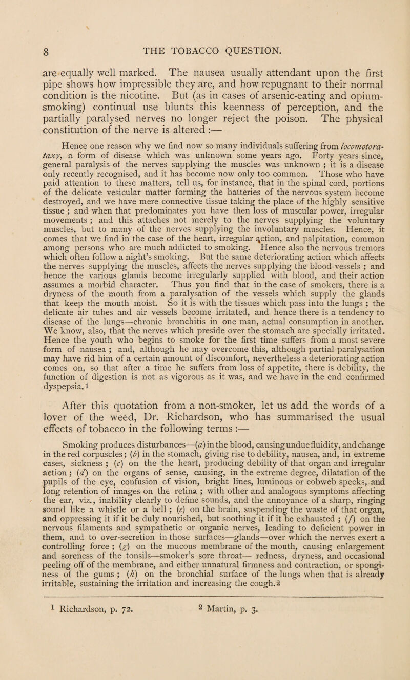 are equally well marked. The nausea usually attendant upon the first pipe shows how impressible they are, and how repugnant to their normal condition is the nicotine. But (as in cases of arsenic-eating and opium¬ smoking) continual use blunts this keenness of perception, and the partially paralysed nerves no longer reject the poison. The physical constitution of the nerve is altered :— Hence one reason why we find now so many individuals suffering from locomotora- taxy, a form of disease which was unknown some years ago. Forty years since, general paralysis of the nerves supplying the muscles was unknown ; it is a disease only recently recognised, and it has become now only too common. Those who have paid attention to these matters, tell us, for instance, that in the spinal cord, portions of the delicate vesicular matter forming the batteries of the nervous system become destroyed, and we have mere connective tissue taking the place of the highly sensitive tissue ; and when that predominates you have then loss of muscular power, irregular movements ; and this attaches not merely to the nerves supplying the voluntary muscles, but to many of the nerves supplying the involuntary muscles. Hence, it comes that we find in the case of the heart, irregular action, and palpitation, common among persons who are much addicted to smoking. Hence also the nervous tremors which often follow a night’s smoking. But the same deteriorating action which affects the nerves supplying the muscles, affects the nerves supplying the blood-vessels ; and hence the various glands become irregularly supplied with blood, and their action assumes a morbid character. Thus you find that in the case of smokers, there is a dryness of the mouth from a paralysation of the vessels which supply the glands that keep the mouth moist. So it is with the tissues which pass into the lungs ; the delicate air tubes and air vessels become irritated, and hence there is a tendency to disease of the lungs—chronic bronchitis in one man, actual consumption in another. We know, also, that the nerves which preside over the stomach are specially irritated. Hence the youth who begins to smoke for the first time suffei's from a most severe form of nausea ; and, although he may overcome this, although partial paralysation may have rid him of a certain amount of discomfort, nevertheless a deteriorating action comes on, so that after a time he suffers from loss of appetite, there is debility, the function of digestion is not as vigorous as it was, and we have in the end confirmed dyspepsia, l After this quotation from a non-smoker, let us add the words of a lover of the weed, Dr. Richardson, who has summarised the usual effects of tobacco in the following terms :— Smoking produces disturbances—(a) in the blood, causing undue fluidity, and change in the red corpuscles; (b) in the stomach, giving rise to debility, nausea, and, in extreme cases, sickness ; (c) on the the heart, producing debility of that organ and irregular action; (d) on the organs of sense, causing, in the extreme degree, dilatation of the pupils of the eye, confusion of vision, bright lines, luminous or cobweb specks, and long retention of images on the retina ; with other and analogous symptoms affecting the ear, viz., inability clearly to define sounds, and the annoyance of a sharp, ringing sound like a whistle or a bell; (e) on the brain, suspending the waste of that organ, and oppressing it if it be duly nourished, but soothing it if it be exhausted ; (f) on the nervous filaments and sympathetic or organic nerves, leading to deficient power in them, and to over-secretion in those surfaces—glands—over which the nerves exert a controlling force ; (g) on the mucous membrane of the mouth, causing enlargement and soreness of the tonsils—smoker’s sore throat— redness, dryness, and occasional peeling off of the membrane, and either unnatural firmness and contraction, or spongi¬ ness of the gums ; {A) on the bronchial surface of the lungs when that is already irritable, sustaining the irritation and increasing the cough. 2 1 Richardson, p. 72. 2 Martin, p. 3.